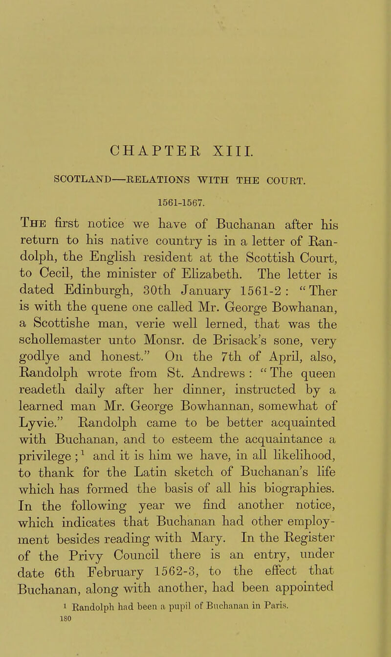 CHAPTEE XIII. SCOTLAND—RELATIONS WITH THE COURT. 1561-1567. The first notice we have of Buclianan after his return to his native country is in a letter of Ran- dolph, the English resident at the Scottish Court, to Cecil, the minister of Elizabeth. The letter is dated Edinburgh, 30th January 1561-2:  Ther is with the queue one called Mr. George Bowhanan, a Scottishe man, verie well lerned, that was the schoUemaster unto Monsr. de Brisack's sone, very godlye and honest. On the 7th of April, also, Randolph wrote from St. Andrews :  The queen readeth daily after her dinner, instructed by a learned man Mr. George Bowhannan, somewhat of Lyvie. Randolph came to be better acquainted with Buchanan, and to esteem the acquaintance a privilege ; ^ and it is him we have, in all hkehhood, to thank for the Latin sketch of Buchanan's life which has formed the basis of all his biographies. In the following year we find another notice, which indicates that Buchanan had other employ- ment besides reading with Mary. In the Register of the Privy Council there is an entry, under date 6th February 1562-3, to the effect that Buchanan, along with another, had been appointed 1 Eandolph had been a pupil of Buchanan in Paris.