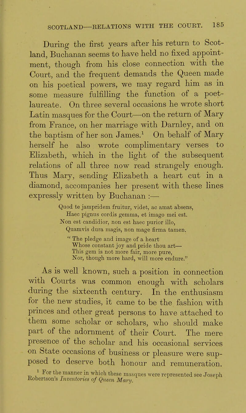 During the first years after his return to Scot- land, Buchanan seems to have held no fixed appoint- ment, though from his close connection with the Court, and the frequent demands the Queen made on his poetical powers, we may regard him as in some measure fulfilHng the function of a poet- laureate. On three several occasions he wrote short Latin masques for the Court—on the return of Mary from France, on her marriage with Darnley, and on the baptism of her son James.On behalf of Mary herself he also wrote complimentary verses to Elizabeth, which in the Kght of the subsequent relations of all three now read strangely enough. Thus Mary, sending Elizabeth a heart cut in a diamond, accompanies her present with these lines expressly written by Buchanan :— Quod te jampridem fruitur, videt, ac amat absens, Haec pignus cordis gemma, et imago mei est. Non est candidior, non est haec purior illo, Quamvis dura magis, non mage firma tamen.  The pledge aud image of a heart Whose constant joy and pride thou art— This gem is not more fair, more pure, Nor, though more hard, -will more endure. As is well known, such a position in connection with Courts was common enough with scholars during the sixteenth century. In the enthusiasm for the new studies, it came to be the fashion with princes and other great persons to have attached to them some scholar or scholars, who should make part of the adornment of their Court. The mere presence of the scholar and his occasional services on State occasions of business or pleasure were sup- posed to deserve both honour and remuneration. 1 For the manner in which tliese masques were represented see Joseph Kobertson's Inventories of Queen Mary.