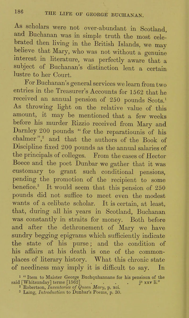 As scholars were not over-abundant in Scotland, and Buchanan was in simple truth the most cele- brated then Hving in the British Islands, we may believe that Mary, who was not without a genuine interest in literature, was perfectly aware that a subject of Buchanan's distinction lent a certain lustre to her Court. For Buchanan's general services we learn from two entries in the Treasurer's Accounts for 1562 that he received an annual pension of 250 pounds Scots.' As throwing light on the relative value of this amount, it may be mentioned that a few weeks before his murder Eizzio received from Mary and Darnley 200 pounds  for the reparatiounis of his chalmer ,2 and that the authors of the Book of Discipline fixed 200 pounds as the annual salaries of the principals of colleges. From the cases of Hector Boece and the poet Dunbar we gather that it was customary to grant such conditional pensions, pending the promotion of the recipient to some benefice.^ It would seem that this pension of 250 pounds did not sufiice to meet even the modest wants of a celibate scholar. It is certain, at least, that, during all his years in Scotland, Buchanan was constantly in straits for money. Both before and after the dethronement of Mary we have sundry begging epigrams which sufiiciently indicate the state of his purse; and the condition of his affairs at his death is one of the common- places of literary history. What this chronic state of neediness may imply it is difficult to say. In 1  Item to Maister George Buchquhannane for his pensioun of the said [Whitsunday] terme [1562] . . . . jc xxv li. 2 Robertson, Inventories of Qxieen Mary, p. xci. 3 Laing, Introduction to Dunbar's Poems, p. 30.