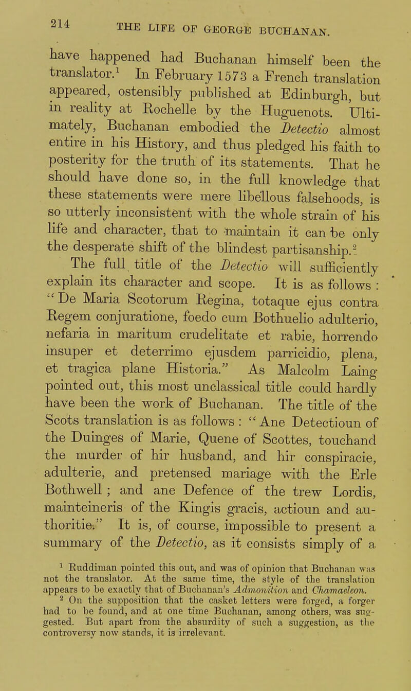 2U have happened had Buchanan himself been the translator.^ In February 1573 a French translation appeared, ostensibly published at Edinburgh, but in reality at Kochelle by the Huguenots. Ulti- mately, Buchanan embodied the Detectio almost entire in his History, and thus pledged his faith to posterity for the truth of its statements. That he should have done so, in the full knowledge that these statements were mere libellous falsehoods, is so utterly inconsistent with the whole strain of his life and character, that to -maintain it can be only the desperate shift of the blindest partisanship.^ The full title of the Detectio will sufficiently explain its character and scope. It is as follows : De Maria Scotorum Regina, totaque ejus contra Regem conjuratione, foedo cum BothueHo adulterio, nefaria in maritum crudelitate et rabie, horrendo insuper et deterruno ejusdem parricidio, plena, et tragica plane Historia. As Malcohn Laing pointed out, this most unclassical title could hardly have been the work of Buchanan. The title of the Scots translation is as foUows :  Ane Detectioun of the Duinges of Marie, Queue of Scottes, touchand the murder of hir husband, and hir conspiracie, adulterie, and pretensed mariage with the Erie BothweU ; and ane Defence of the trew Lordis, mainteineris of the Kingis gracis, actioun and au- thoritie. It is, of course, impossible to present a summary of the Detectio, as it consists simply of a 1 Euddiman pointed this out, and was of opinion that Buchanan was not the translator. At the same time, the style of the translation appears to be exactly that of Buchanan's Admonition and Chamaehon. 2 On the supposition that the casket letters were forged, a forger had to be found, and at one time Buchanan, among others, was sug- gested. But apart from the absurdity of such a suggestion, as the controversy now stands, it is irrelevant.