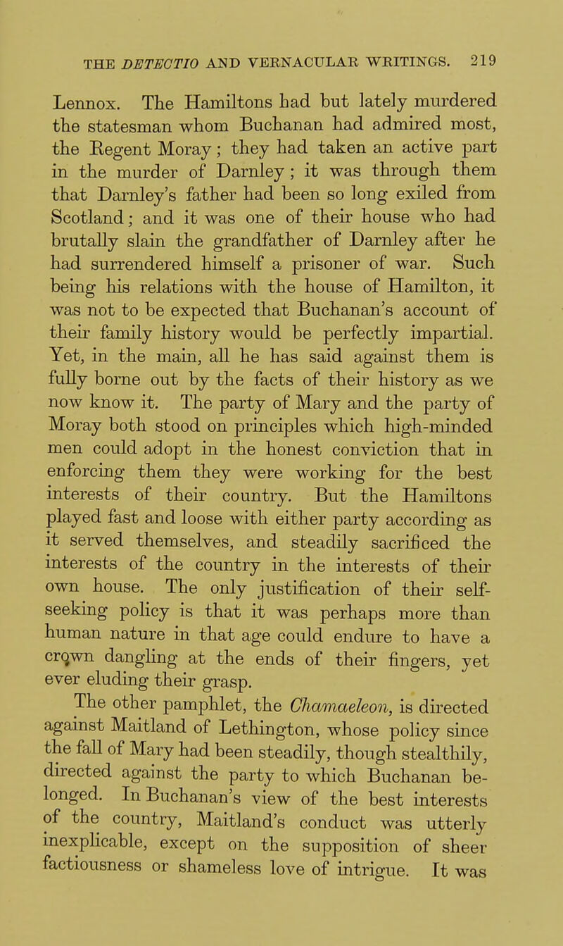 Lennox. The Hamiltons had but lately murdered the statesman whom Buchanan had admired most, the Eegent Moray; they had taken an active part in the murder of Darnley ; it was through them that Darnley's father had been so long exiled from Scotland; and it was one of their house who had brutally slain the grandfather of Darnley after he had surrendered himself a prisoner of war. Such being his relations with the house of Hamilton, it was not to be expected that Buchanan's account of their family history would be perfectly impartial. Yet, in the main, all he has said against them is fully borne out by the facts of their history as we now know it. The party of Mary and the party of Moray both stood on principles which high-minded men could adopt in the honest conviction that in enforcing them they were working for the best interests of their country. But the Hamiltons played fast and loose with either party according as it served themselves, and steadily sacrificed the interests of the country in the interests of their own house. The only justification of their self- seeking poHcy is that it was perhaps more than human nature in that age could endure to have a cr(jwn dangling at the ends of their fingers, yet ever eluding their grasp. The other pamphlet, the Chamaeleon, is directed against Maitland of Lethington, whose policy since the fall of Mary had been steadily, though stealthily, du-ected against the party to which Buchanan be- longed. In Buchanan's view of the best interests of the country, Maitland's conduct was utterly inexplicable, except on the supposition of sheer factiousness or shameless love of intrigue. It was