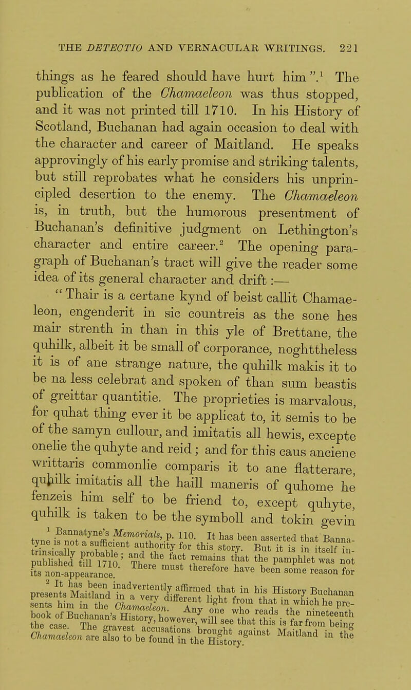 things as he feared should have hurt him The pubhcation of the Chamaeleon was thus stopped, and it was not printed till 1710. In his History of Scotland, Buchanan had again occasion to deal with the character and career of Maitland. He speaks approvingly of his early promise and striking talents, but still reprobates what he considers his unprin- cipled desertion to the enemy. The Chamaeleon is, in truth, but the humorous presentment of Buchanan's definitive judgment on Lethington's character and entire career.^ The opening para- graph of Buchanan's tract will give the reader some idea of its general character and drift:—  Thair is a certane kynd of beist callit Chamae- leon, engenderit in sic countreis as the sone hes mair strenth m than in this yle of Brettane, the quhilk, albeit it be small of corporance, noghttheless it is of ane strange nature, the quhilk makis it to be na less celebrat and spoken of than sum beastis of greittar quantitie. The proprieties is marvalous, for quhat thing ever it be applicat to, it semis to be of the samyn cullour, and imitatis all hewis, excepte onelie the quhyte and reid; and for this cans anciene writtaris commonlie comparis it to ane flatterare, qiiiidk imitatis aU the haill maneris of quliome he fenzeis him self to be friend to, except quhyte quhilk is taken to be the symboll and tokin gevin its non-appearance therefore have been some reason for tne case. iJie gravest accusations brought against Maitland in tit C/taWcoK are also to be foundin the History ^™and in the