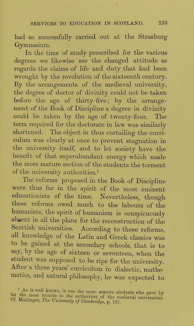 had so successfully carried out at the Strasburg Gymnasium. In the time of study prescribed for the various degrees we likewise see the changed attitude as regards the claims of life and duty that had been wrought by the revolution of the sixteenth century. By the arrangements of the medieval university, the degree of doctor of divinity could not be taken before the age of thirty-five; by the arrange- ment of the Book of Discipline a degree in divinity could be taken by the age of twenty-four. The term required for the doctorate in law was similarly shortened. The object in thus curtailing the curri- culum was clearly at once to prevent stagnation in the university itself, and to let society have the benefit of that superabundant energy which made the more mature section of the students the torment of the university authorities.^ The reforms proposed in the Book of Discipline were thus far in the spirit of the most eminent educationists of the time. Nevertheless, though these reforms owed much to the labours of the humanists, the spirit of humanism is conspicuously absent in all the plans for the reconstruction of the Scottish universities. According to these reforms, all knowledge of the Latin and Greek classics was to be gained at the secondary schools, that is to say, by the age of sixteen or seventeen, when the student was supposed to be ripe for the university. After a three years' curriculum in dialectic, mathe- matics, and natural philosophy, he was expected to f... \^ Z^^. '^u,'^' ^^''^ mature students who gave by Of MnuZt /-r'of the medieval universities Ct. Mulhnger, The University of Cambridge, p. 131.