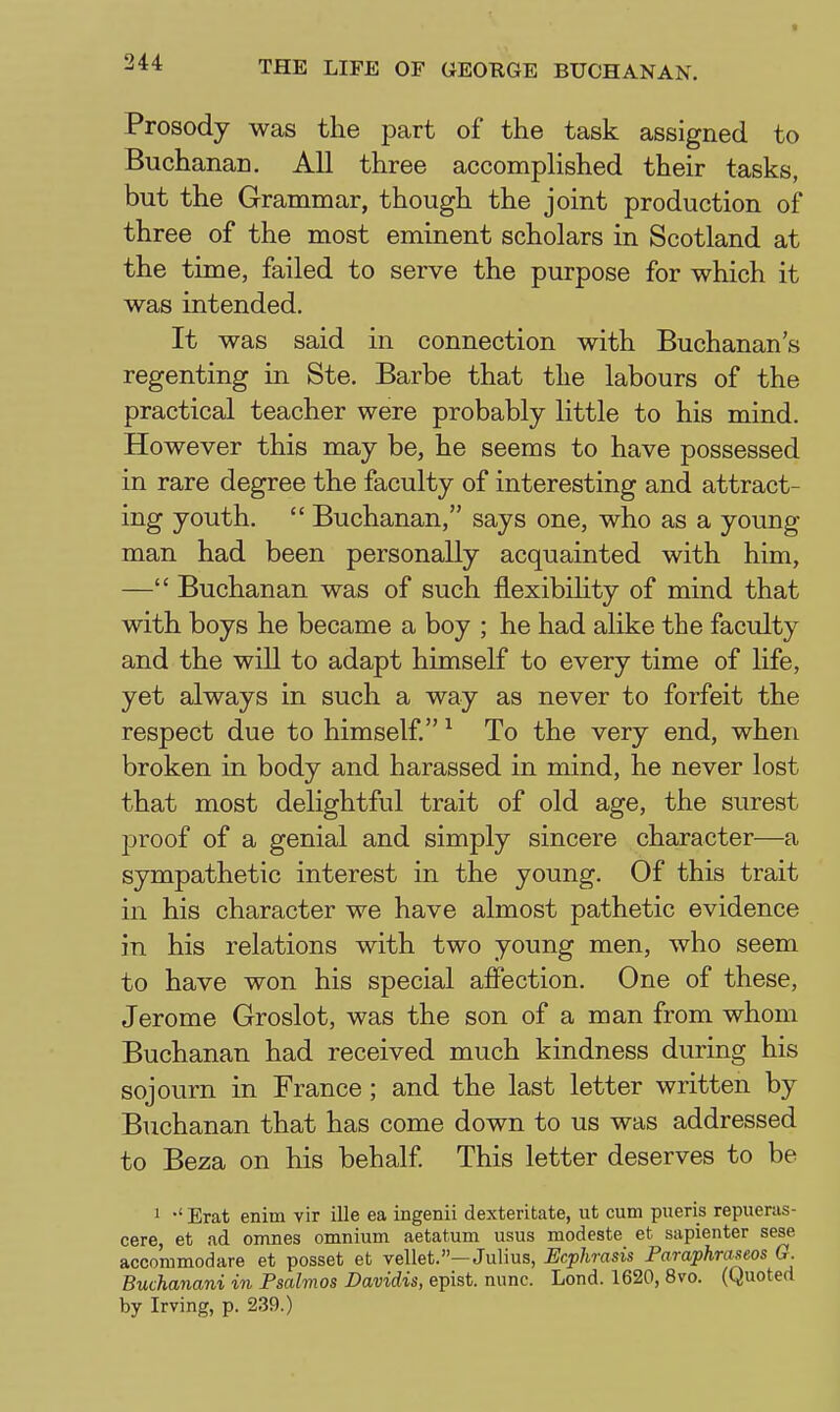 t ^44 THE LIFE OF GEORGE BUCHANAN. Prosody was the part of the task assigned to Buchanan. All three accomplished their tasks, but the Grammar, though the joint production of three of the most eminent scholars in Scotland at the time, failed to serve the purpose for which it was intended. It was said in connection with Buchanan's regenting in Ste. Barbe that the labours of the practical teacher were probably little to his mind. However this may be, he seems to have possessed in rare degree the faculty of interesting and attract- ing youth.  Buchanan, says one, who as a young- man had been personally acquainted with him, — Buchanan was of such flexibihty of mind that with boys he became a boy ; he had alike the faculty and the will to adapt himself to every time of life, yet always in such a way as never to forfeit the respect due to himself. ^ To the very end, when broken in body and harassed in mind, he never lost that most delightful trait of old age, the surest proof of a genial and simply sincere character—a sympathetic interest in the young. Of this trait in his character we have almost pathetic evidence in his relations with two young men, who seem to have won his special affection. One of these, Jerome Groslot, was the son of a man from whom Buchanan had received much kindness during his sojourn in France; and the last letter written by Buchanan that has come down to us was addressed to Beza on his behalf This letter deserves to be 1 •' Erat enim vir ille ea ingenii dexteritate, ut cum pueris repueras- cere, et ad omnes omnium aetatum usus modeste et sapienter sese accommodare et posset et vellet.—Julius, Ecphrasis Paraphraseos G. Buchanani in Psalmos Davidis, epist. nunc. Lond. 1620, 8vo. (Quoted by Irving, p. 239.)