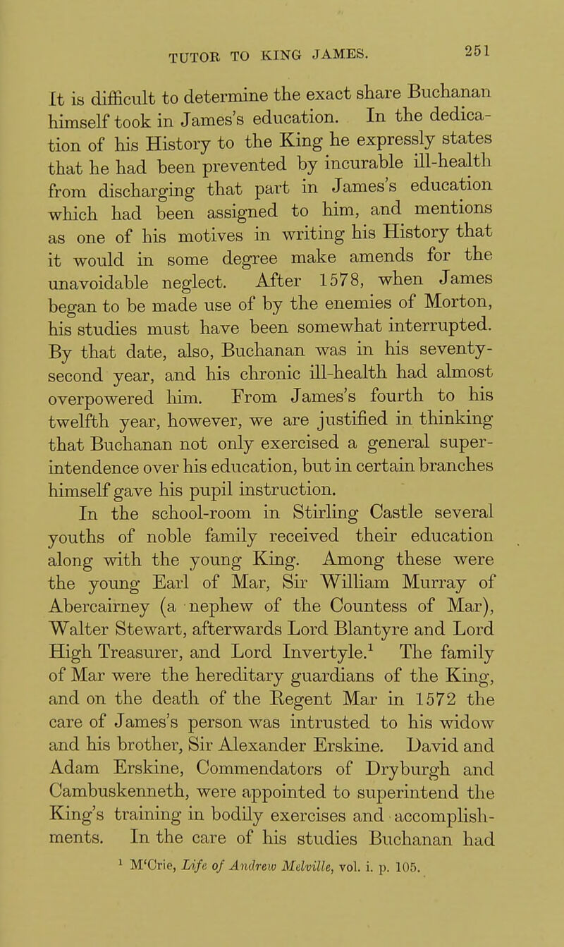 It is difficult to determine the exact share Buchanan himself took in James's education. In the dedica- tion of his History to the King he expressly states that he had been prevented by incurable ill-health from discharging that part in James's education which had been assigned to him, and mentions as one of his motives in writing his History that it would in some degree make amends for the unavoidable neglect. After 1578, when James began to be made use of by the enemies of Morton, his studies must have been somewhat interrupted. By that date, also, Buchanan was in his seventy- second year, and his chronic ill-health had almost overpowered him. From James's fourth to his twelfth year, however, we are justified in thinking that Buchanan not only exercised a general super- intendence over his education, but in certain branches himself gave his pupil instruction. In the school-room in Stirling Castle several youths of noble family received their education along with the young King. Among these were the young Earl of Mar, Sir William Murray of Abercairney (a nephew of the Countess of Mar), Walter Stewart, afterwards Lord Blantyre and Lord High Treasurer, and Lord Invertyle.^ The family of Mar were the hereditary guardians of the King, and on the death of the Regent Mar in 1572 the care of James's person was intrusted to his widow and his brother, Sir Alexander Erskine. David and Adam Erskine, Commendators of Dryburgh and Cambuskenneth, were appointed to superintend the King's training in bodily exercises and accompHsh- ments. In the care of his studies Buchanan had