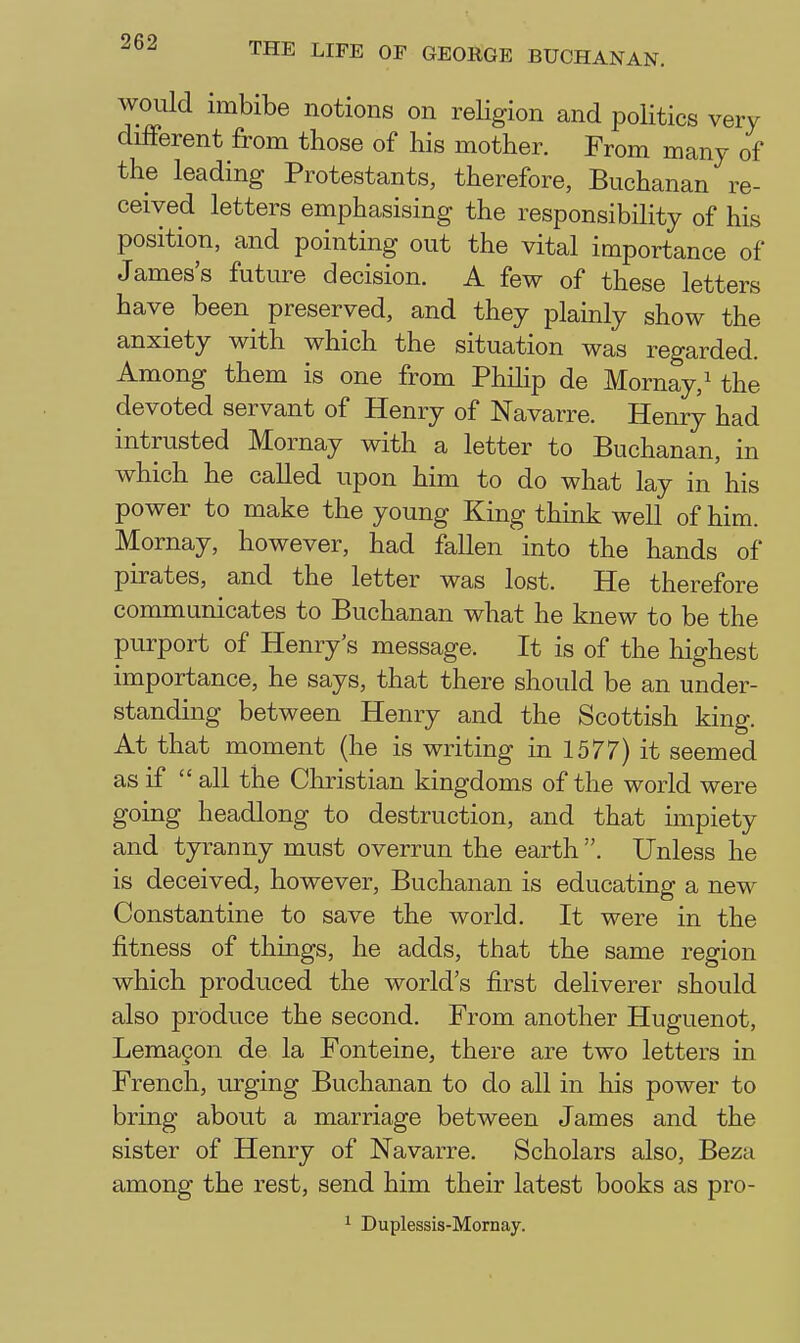 would imbibe notions on religion and politics very different from those of his mother. From many of the leading Protestants, therefore, Buchanan re- ceived letters emphasising the responsibility of his position, and pointing out the vital importance of James's future decision. A few of these letters have been^ preserved, and they plainly show the anxiety with which the situation was regarded. Among them is one from Phihp de Mornay,^ the devoted servant of Henry of Navarre. Henry had intrusted Mornay with a letter to Buchanan, in which he called upon him to do what lay in'his power to make the young King think well of him. Mornay, however, had fallen into the hands of pirates, and the letter was lost. He therefore communicates to Buchanan what he knew to be the purport of Henry's message. It is of the highest importance, he says, that there should be an under- standing between Henry and the Scottish king. At that moment (he is writing in 1577) it seemed as if  all the Christian kingdoms of the world were going headlong to destruction, and that impiety and tyranny must overrun the earth . Unless he is deceived, however, Buchanan is educating a new Constantino to save the world. It were in the fitness of things, he adds, that the same region which produced the world's first deliverer should also produce the second. From another Huguenot, Lemagon de la Fonteine, there are two letters in French, urging Buchanan to do all in his power to bring about a marriage between James and the sister of Henry of Navarre. Scholars also, Beza among the rest, send him their latest books as pro- ^ Duplessis-Mornay.