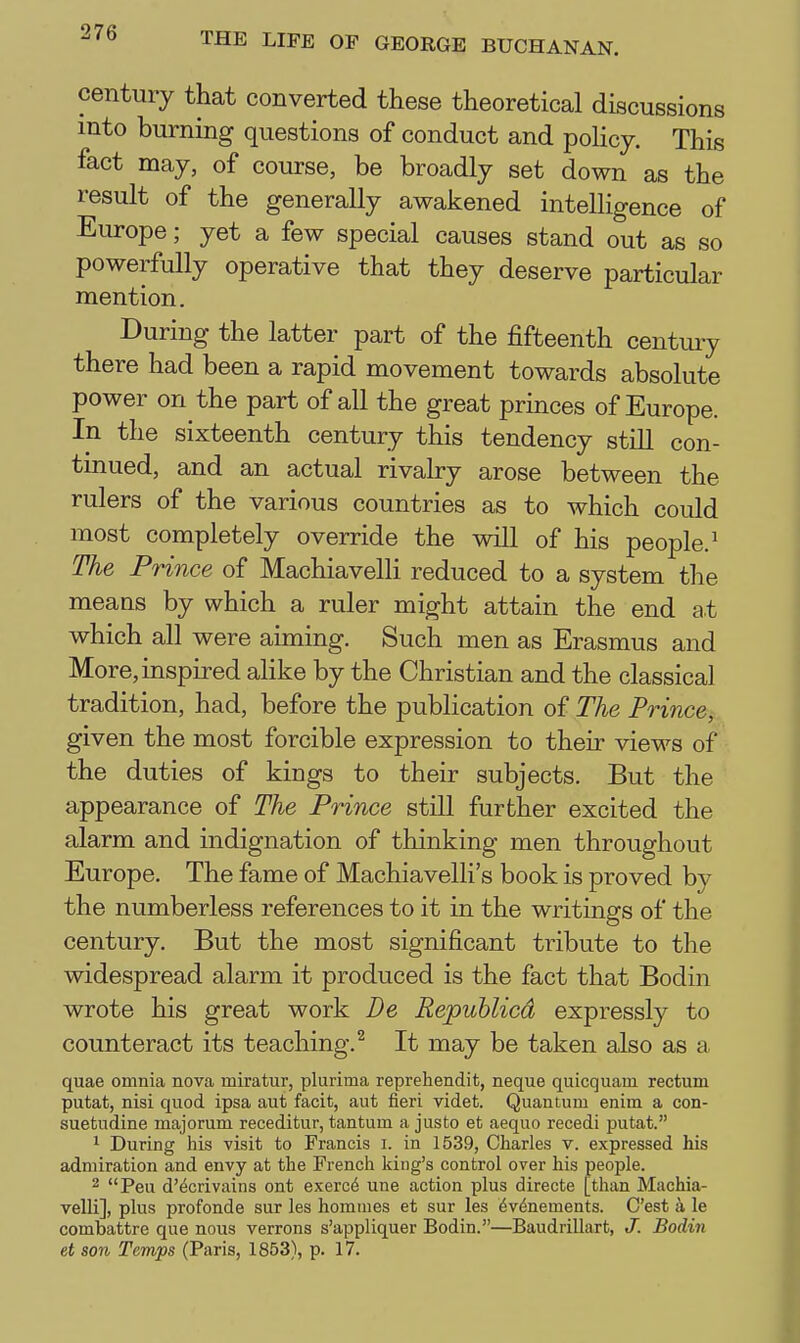 century that converted these theoretical discussions into burning questions of conduct and poHcy. This fact may, of course, be broadly set down as the result of the generally awakened intelligence of Europe; yet a few special causes stand out as so powerfully operative that they deserve particular mention. During the latter part of the fifteenth century there had been a rapid movement towards absolute power on the part of all the great princes of Europe. In the sixteenth century this tendency still con- tinued, and an actual rivalry arose between the rulers of the various countries as to which could most completely override the will of his people.^ The Prince of Machiavelli reduced to a system the means by which a ruler might attain the end at which all were aiming. Such men as Erasmus and More, inspired alike by the Christian and the classical tradition, had, before the publication of The Princej. given the most forcible expression to their views of the duties of kings to their subjects. But the appearance of The Prince still further excited the alarm and indignation of thinking men throughout Europe. The fame of Machiavelli's book is proved by the numberless references to it in the writings of the century. But the most significant tribute to the widespread alarm it produced is the fact that Bodin wrote his great work De Republicd expressly to counteract its teaching.^ It may be taken also as a quae omnia nova miratur, plurima reprehendit, neque quicquam rectum putat, nisi quod ipsa aut facit, aut fieri videt. Quantum enira a con- suetudine majorum receditur, tantum a justo et aequo recedi putat. 1 During his visit to Francis i. in 1539, Charles v. expressed his admiration and envy at the French king's control over his people. 2 Peu d'^crivains ont exerc4 une action plus directe [than Machia- velli], plus profonde sur les homnies et sur les 6v^nements. C'est a le combattre que nous verrons s'appliquer Bodin.—Baudrillart, J. Bodin et son Temps (Paris, 1853), p. 17.