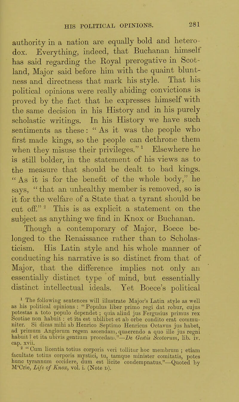 authority in a nation are equally bold and hetero- dox. Everything, indeed, that Buchanan himself has said regarding the Royal prerogative in Scot- land, Major said before him with the quaint blunt- ness and directness that mark his style. That his pohtical opinions were really abiding convictions is proved by the fact that he expresses himself with the same decision in his History and in his purely scholastic writings. In his History we have such sentiments as these: As it was the people who first made kings, so the people can dethrone them when they misuse their privileges. ^ Elsewhere he is still bolder, in the statement of his views as to the measure that should be dealt to bad kings.  As it is for the benefit of the whole body, he says,  that an unhealthy member is removed, so is it for the welfare of a State that a tyrant should be cut off. ^ This is as explicit a statement on the subject as anything we find in Knox or Buchanan. Though a contemporary of Major, Boece be- longed to the Renaissance rather than to Scholas- ticism. Bis Latin style and his whole manner of conducting his narrative is so distinct from that of Major, that the difference implies not only an essentially distinct type of mind, but essentially distinct intellectual ideals. Yet Boece's political 1 The following sentences will illustrate Majoi's Latin style as well as his political opinions : Populus liber primo regi dat robur, cujus potestas a toto populo dependet; quia aliud jus Fergusius primus rex Scotiae non habuit : et ita est ubilibet et ab orbe condito erat commu- niter. Si dicas mihi ab Henrico Septimo Henricus Octavus jus liabet, ad primum Angloium regem ascendani, quaerendo a quo ille jus regni habuit ? et ita ubivis gentium procedaiu.—De Gestis Scotonmi, lib. iv. cap. xvii. 2  Cum licentia totius corporis veri tollitur hoc membrum ; etiam facultate totius corporis mystici, tu, tamque minister comitatis, potes hunc tyrannum occidere, dum est licite coudempnatus.—Quoted by M'Crie, Life of Knox, vol. i. (Note u). 1