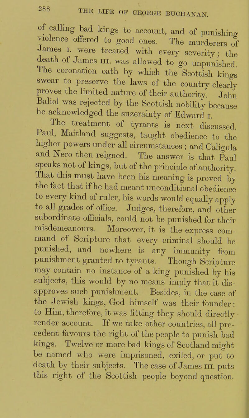 of calling bad kings to account, and of punishing violence offered to good ones. The murderers of James i. were treated with every severity; the death of James iii. was aUowed to go unpunished The coronation oath by which the Scottish kings swear to preserve the laws of the country clearly proves the limited nature of their authority. John Baliol was rejected by the Scottish nobihty because he acknowledged the suzerainty of Edward i. The treatment of tyrants is next discussed. Paul, Maitland suggests, taught obedience to the higher powers under all circumstances; and Caligula and Nero then reigned. The answer is that Paul speaks not of kings, but of the principle of authority. That this must have been his meaning is proved by the fact that if he had meant unconditional obedience to every kind of ruler, his words would equally apply to all grades of office. Judges, therefore, and other subordinate officials, could not be punished for their misdemeanours. Moreover, it is the express com- mand of Scripture that every criminal should be punished, and nowhere is any immunity from punishment granted to tyrants. Though Scripture may contain no instance of a king punished by his subjects, this would by no means imply that it dis- approves such punishment. Besides, in the case of the Jewish kings, God himself was their founder: to Him, therefore, it was fitting they should directly render account. If we take other countries, all pre- cedent favours the right of the people to punish bad kings. Twelve or more bad kings of Scotland might be named who were imprisoned, exiled, or put to death by their subjects. The case of James iii. puts this right of the Scottish people beyond question.