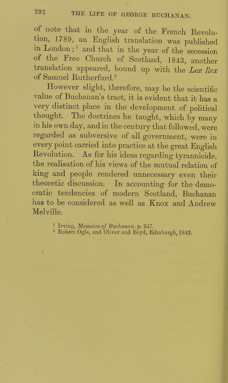 of note that in the year of the French Revohi- tion, 1789, an Enghsh translation was published in London; ^ and that in the year of the secession of the Free Church of Scotland, 1843, another translation appeared, bound up with the Lex Rex of Samuel Rutherfurd.^ Ho wever slight, therefore, may be the scientific value of Buchanan's tract, it is evident that it has a very distinct place in the development of political thought. The doctrines he taught, which by many in his own day, and in the century that followed, were regarded as subversive of all government, were in every point carried into practice at the great Enghsh Eevolution. As for his ideas regarding tyrannicide, the realisation of his views of the mutual relation of king and people rendered unnecessary even theii^ theoretic discussion. In accounting for the demo- cratic tendencies of modern Scotland, Buchanan has to be considered as well as Knox and Andrew Melville. ^ Irving, Memoirs of Buchanan, p. 247. ^ Robert Ogle, and Oliver and Boyd, Edinburgh, 1843.