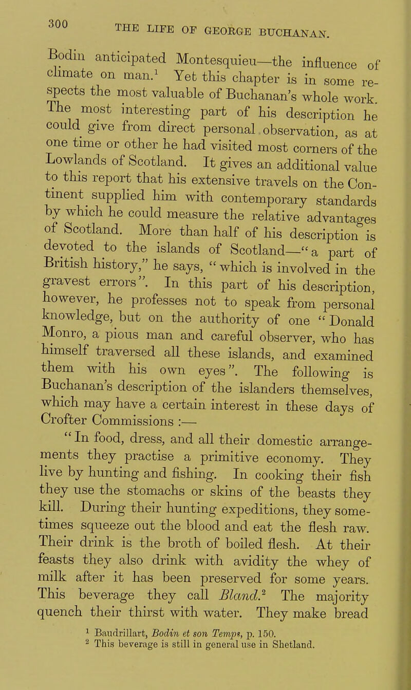 Bodiii canticipated Montesquieu—the influence of climate on man.^ Yet this chapter is in some re- spects the most valuable of Buchanan's whole work The most interesting part of his description he could give from direct personal observation, as at one trnie or other he had visited most corners of the Lowlands of Scotland. It gives an additional value to this report that his extensive travels on the Con- tinent suppHed him with contemporary standards by which he could measure the relative advantages of Scotland. More than half of his description is devoted to the islands of Scotland—a part of British history, he says, which is involved in the gravest errors. In this part of his description, however, he professes not to speak from personal knowledge, but on the authority of one Donald Monro, a pious man and careful observer, who has himself traversed all these islands, and examined them with his own eyes. The following is Buchanan's description of the islanders themselves, which may have a certain interest in these days of Crofter Commissions :—  In food, dress, and all their domestic arrange- ments they practise a primitive economy. They live by hunting and fishing. In cooking their fish they use the stomachs or skins of the beasts they kill. During their hunting expeditions, they some- times squeeze out the blood and eat the flesh raw. Their drink is the broth of boiled flesh. At their feasts they also drink with avidity the whey of milk after it has been preserved for some years. This beverage they call Bla?id.^ The majority quench their thirst with water. They make bread ^ Baudrillart, Bodin et son Tempt, p. 150. ^ This beverage is still in general use in Shetland.