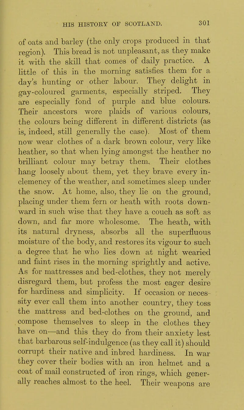 of oats and barley (the only crops produced in that region). This bread is not unpleasant, as they make it with the skill that comes of daily practice. A Httle of this in the morning satisfies them for a day's hunting or other labour. They dehght in gay-coloured garments, especially striped. They are especially fond of purple and blue colours. Their ancestors wore plaids of various colours, the colours being different in different districts (as is, indeed, still generally the case). Most of them now wear clothes of a dark brown colour, very like heather, so that when lying amongst the heather no brilliant colour may betray them. Their clothes hang loosely about them, yet they brave every in- clemency of the weather, and sometimes sleep under the snow. At home, also, they lie on the ground, placing under them fern or heath with roots down- ward in such wise that they have a couch as soft as down, and far more wholesome. The heath, with its natural dryness, absorbs all the superfluous moisture of the body, and restores its vigour to such a degree that he who lies down at night wearied and faint rises in the morning sprightly and active. As for mattresses and bed-clothes, they not merely disregard them, but profess the most eager desire for hardiness and simphcity. If occasion or neces- sity ever call them into another country, they toss the mattress and bed-clothes on the ground, and compose themselves to sleep in the clothes they have on—and this they do from their anxiety lest that barbarous self-indulgence (as they call it) should corrupt their native and inbred hardiness. In war they cover their bodies with an iron helmet and a coat of mail constructed of iron rings, which gener- ally reaches almost to the heel. Their weapons are