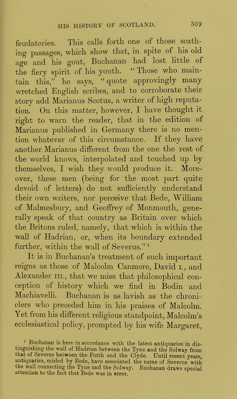 feudatories. This calls forth one of those scath- ing passages, which show that, in spite of his old age and his gout, Buchanan had lost little of the fiery spirit of his youth.  Those who main- tain this, he says, quote approvingly many wretched EngHsh scribes, and to corroborate their story add Marianus Scotus, a writer of high reputa- tion. On this matter, however, I have thought it right to warn the reader, that in the edition of Marianus pubHshed in Germany there is no men- tion whatever of this circumstance. If they have another Marianus different from the one the rest of the world knows, interpolated and touched up by themselves, I wish they would produce it. More- over, these men (being for the most part quite devoid of letters) do not sufiiciently understand their own writers, nor perceive that Bede, William of Malmesbury, and Geoffrey of Monmouth, gene- rally speak of that country as Britain over which the Britons ruled, namely, that which is within the wall of Hadrian, or, when its boundary extended further, within the wall of Severus. ^ It is in Buchanan's treatment of such important reigns as those of Malcolm Canmore, David i., and Alexander iii., that we miss that philosophical con- ception of history which we find in Bodin and Machiavelli. Buchanan is as lavish as the chroni- clers who preceded him in his praises of Malcolm. Yet from his different religious standpoint, Malcolm's ecclesiastical policy, prompted by his wife Margaret, 1 Buchanan is here in accordance with the latest antiquaries in dis- tinguishing the wall of Hadrian between the Tyne and the Solway from that of Severus between the Forth and the Clyde. Until recent years, antiquaries, misled by Bede, have associated the name of Severus with the wall connecting the Tyne and the Solway. Buchanan draws special attention to the fact that Bede was in error.