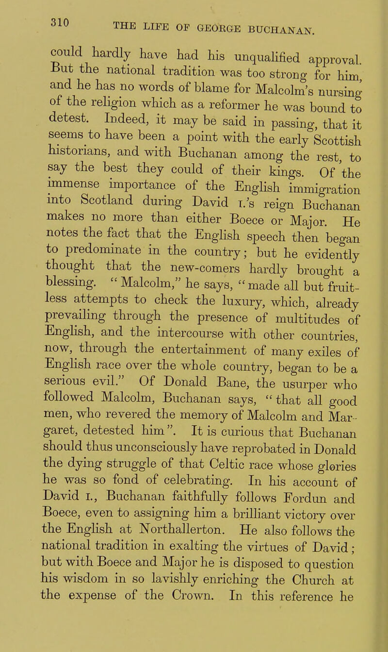 could hardly have had his unqualified approval. But the national tradition was too strong for him and he has no words of blame for Malcolm's nursing of the religion which as a reformer he was boimd to detest. Indeed, it may be said in passing, that it seems to have been a point with the early Scottish historians, and with Buchanan among the rest, to say the best they could of their kings. Of the immense importance of the Enghsh immigration into Scotland during David i.'s reign Buchanan makes no more than either Boece or Major. He notes the fact that the Enghsh speech then began to predominate in the country; but he evidently thought that the new-comers hardly brought a blessing.  Malcohn, he says,  made all but fruit- less attempts to check the luxury, which, already prevailing through the presence of multitudes of English, and the intercourse with other countries, now, through the entertainment of many exiles of Enghsh race over the whole country, began to be a serious evil. Of Donald Bane, the usurper who followed Malcolm, Buchanan says, that all good men, who revered the memory of Malcolm and Mar - garet, detested him . It is curious that Buchanan should thus unconsciously have reprobated in Donald the dying struggle of that Celtic race whose glories he was so fond of celebrating. In his account of David I., Buchanan faithfully foUows Fordun and Boece, even to assigning him a brilliant victory over the English at Northallerton. He also follows the national tradition in exalting the virtues of David ; but with Boece and Major he is disposed to question his wisdom in so lavishly enriching the Church at the expense of the Crown. In this reference he