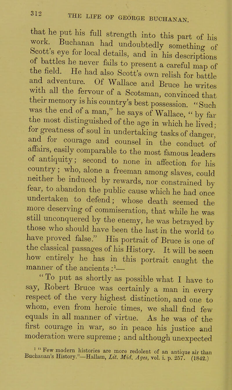 that he put his full strength into this part of his work. Buchanan had undoubtedly something of Scott s eye for local details, and in his descriptions of battles he never fails to present a careful map of the field. He had also Scott's own relish for battle and adventure. Of Wallace and Bruce he writes with aU the fervour of a Scotsman, convinced that their memory is his country's best possession.  Such was the end of a man, he says of WaUace,  by far the most distinguished of the age in which he lived- for greatness of soul in undertaking tasks of danger' and for courage and counsel in the conduct of afiairs,_ easily comparable to the most famous leaders ot antiquity; second to none in affection for his country; who, alone a freeman among slaves, could neither be induced by rewards, nor constrained by fear, to abandon the public cause which he had once undertaken to defend; whose death seemed the more deserving of commiseration, that while he was still unconquered by the enemy, he was betrayed by those who should have been the last in the world to have proved false. His portrait of Bruce is one of the classical passages of his History. It will be seen how entirely he has in this portrait caught the manner of the ancients :^—  To put as shortly as possible what I have to say, Eobert Bruce was certainly a man in every respect of the very highest distinction, and one to whom, even from heroic times, we shall find few equals in all manner of virtue. As he was of the first courage in war, so in peace his justice and moderation were supreme ; and although unexpected 1 <i  Few modern histories are more redolent of an antique air than Buchanan's History.—Hallam, Lit. Mid, Ages, vol. i. p. 257. (1842.)