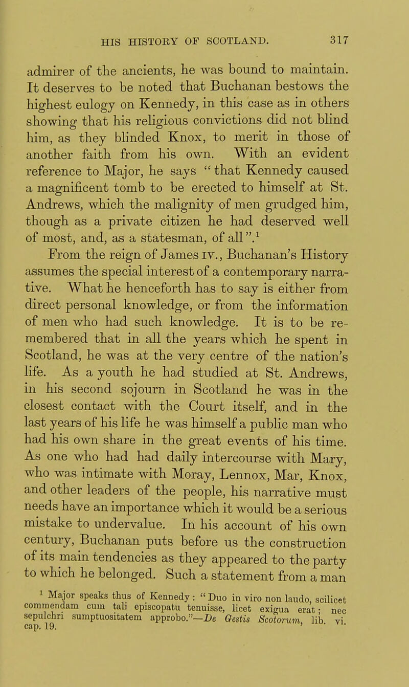 admirer of the ancients, he was bound to maintain. It deserves to be noted that Buchanan bestows the highest eulogy on Kennedy, in this case as in others showing that his religious convictions did not blind him, as they blinded Knox, to merit in those of another faith from his own. With an evident reference to Major, he says  that Kennedy caused a magnificent tomb to be erected to himself at St. Andrews, which the malignity of men grudged him, though as a private citizen he had deserved well of most, and, as a statesman, of all .^ From the reign of James iv., Buchanan's History assumes the special interest of a contemporary narra- tive. What he henceforth has to say is either from direct personal knowledge, or from the information of men who had such knowledge. It is to be re- membered that in all the years which he spent in Scotland, he was at the very centre of the nation's life. As a youth he had studied at St. Andrews, in his second sojourn in Scotland he was in the closest contact with the Court itself, and in the last years of his life he was himself a public man who had his own share in the great events of his time. As one who had had daily intercourse with Mary, who was intimate with Moray, Lennox, Mar, Knox, and other leaders of the people, his narrative must needs have an importance which it would be a serious mistake to undervalue. In his account of his own century, Buchanan puts before us the construction of its main tendencies as they appeared to the party to which he belonged. Such a statement from a man 1 Major speaks thus of Kennedy :  Duo in viro non laudo, scilicet commendam cum tab episcopatu tenuisse, licet exieua erat • nec sepulchn sumptuositatem approbo.—De Gestis Scotorum lib vi cap. 19. , • .