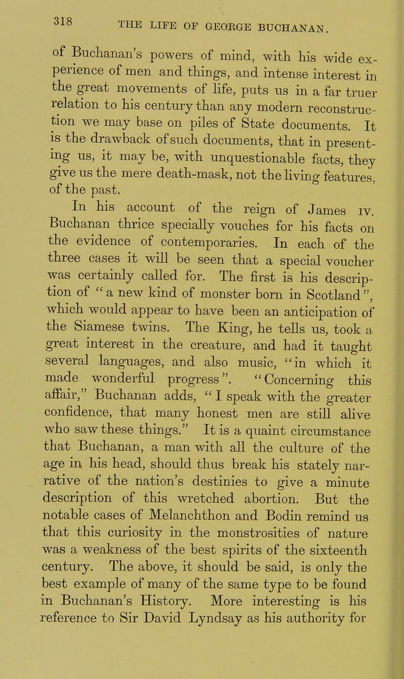 of Buchanan's powers of mind, with his wide ex- perience of men and things, and intense interest in the great movements of life, puts us in a far truer relation to his century than any modern reconstruc- tion we may base on piles of State documents. It IS the drawback of such documents, that in present- ing us, it may be, with unquestionable facts, they give us the mere death-mask, not the living features, of the past. In his account of the reign of James iv. Buchanan thrice specially vouches for his facts on the evidence of contemporaries. In each of the three cases it will be seen that a special voucher was certainly called for. The first is his descrip- tion of  a new kind of monster born in Scotland, which would appear to have been an anticipation of the Siamese twins. The King, he teUs us, took a great interest in the creature, and had it taught several languages, and also music, in which it made wonderful progress. Concerning this affair, Buchanan adds,  I speak with the greater confidence, that many honest men are still alive who saw these things. It is a quaint circumstance that Buchanan, a man with all the culture of the age in his head, should thus break his stately nar- rative of the nation's destinies to give a minute description of this wretched abortion. But the notable cases of Melanchthon and Bodin remind us that this curiosity in the monstrosities of nature was a weakness of the best spirits of the sixteenth century. The above, it should be said, is only the best example of many of the same type to be found in Buchanan's History. More interesting is his reference to Sir David Lyndsay as his authority for