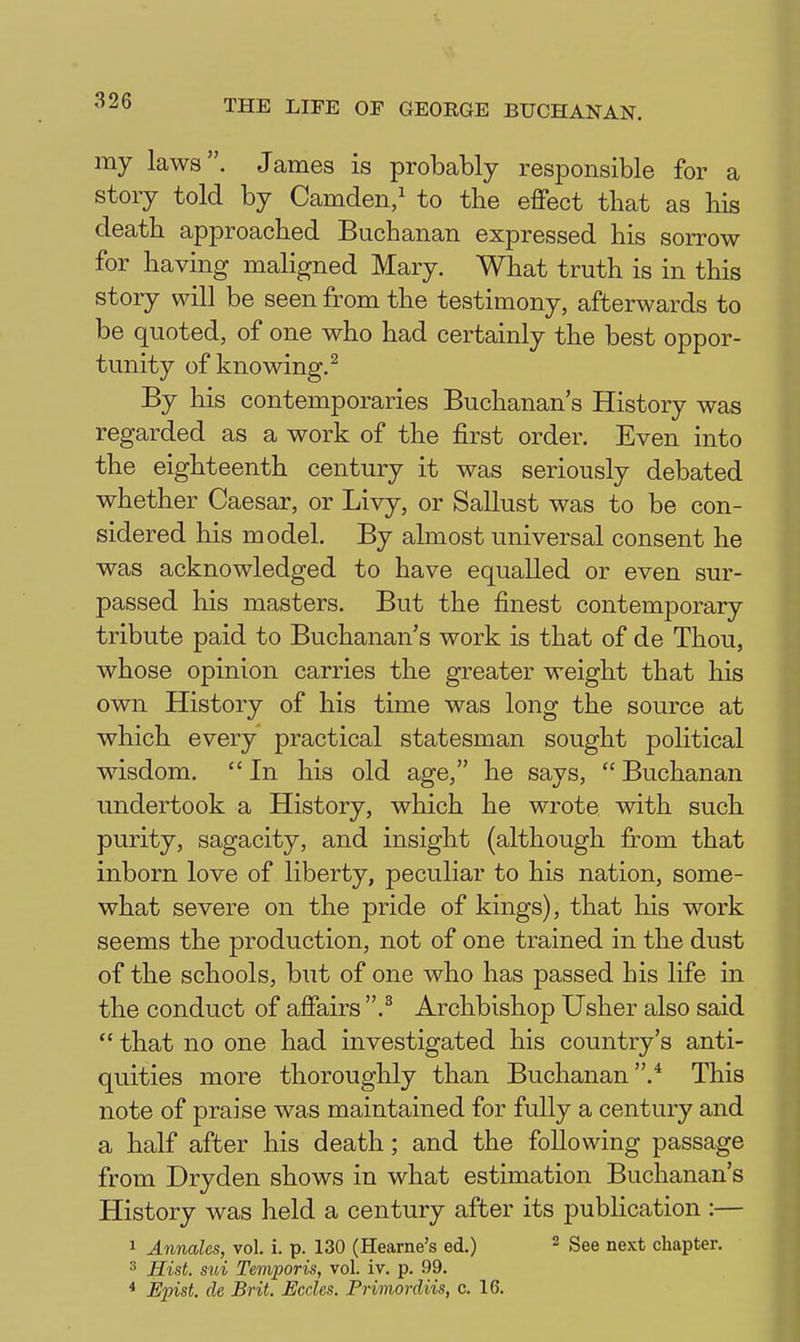 my laws. James is probably responsible for a story told by Camden/ to the effect that as his death approached Buchanan expressed his sorrow for having maligned Mary. What truth is in this story will be seen from the testimony, afterwards to be quoted, of one who had certainly the best oppor- tunity of knowing.^ By his contemporaries Buchanan's History was regarded as a work of the first order. Even into the eighteenth century it was seriously debated whether Caesar, or Livy, or Sallust was to be con- sidered his model. By almost universal consent he was acknowledged to have equalled or even sur- passed his masters. But the finest contemporary tribute paid to Buchanan's work is that of de Thou, whose opinion carries the greater weight that his own History of his time was long the source at which every practical statesman sought political wisdom.  In his old age, he says,  Buchanan undertook a History, which he wrote with such purity, sagacity, and insight (although firom that inborn love of liberty, peculiar to his nation, some- what severe on the pride of kings), that his work seems the production, not of one trained in the dust of the schools, but of one who has passed his life in the conduct of affairs .^ Archbishop Usher also said  that no one had investigated his country's anti- quities more thoroughly than Buchanan.* This note of praise was maintained for fully a century and a half after his death; and the following passage from Dryden shows in what estimation Buchanan's History was held a century after its publication :— 1 Annales, vol. i. p. 130 (Hearne's ed.) - See next chapter. ' Hist, sui Temporis, vol. iv. p. 99. * Epist. de Brit. JEccles. Primordiis, c. 16.