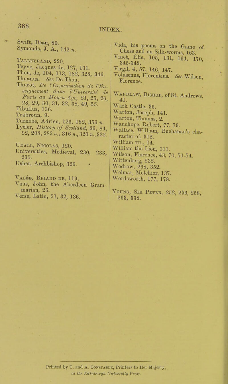 INDEX. Swift, Dean, 80. Symonds, J. A., 142 n. Talleyrand, 220. Teyve, Jacques de, 127, 131. Thou, de, 104, 113, 182, 328, 346. Thuanua. See De Thou. Thurot, De I'Oi-ganisation de I'En- seignement dans PUniversUe de Paris au Moyen-Age, 21, 25, 26 28, 29, 30, 31, 32, 38, 49, 55. ' Tibullus, 136. Trabroiin, 9. Turu6be, Adrien, 126, 182, 356 n. Tytler, History of Scotland, 36, 84, 92, 208, 2S3m., 316 m., 320 w., 322. TJdall, Nicolas, 120. Universities, Medieval, 230, 233, 235. Usher, Archbishop, 326. •> VALfe, Briand de, 119. Vaus, John, the Aberdeen Gram- marian, 26. Verse, Latin, 31, 32, 136. Vida, his poems on the Game of Chess and on Silk-worms, 163 Vinet, Elie, 105, 131, 164, 170 345-348. > ' . Virgil, 4, 57, 146, 147. Volusenus, Plorentius. See Wilson, Florence. ' WARDLAVi', Bishop, of St. Andrews, 41. Wark Castle, 36. Warton, Joseph, 141. Warton, Thomas, 2. Wauchope, Eobert, 77, 79. Wallace, William, Buchanan's cha- racter of, 312. William iii., 14. William the Lion, 311. Wilson, Florence, 43, 70, 71-74. Wittenberg, 232. Wodrow, 268, 352. Wolmar, Melchior, 137. Wordsworth, 177, 178. Young, Sir Peter, 252, 256, 258, 263, 338. Printed by T. and A. Constable, Printers to Her Miijosty, at the Edinlmrgh University Press.