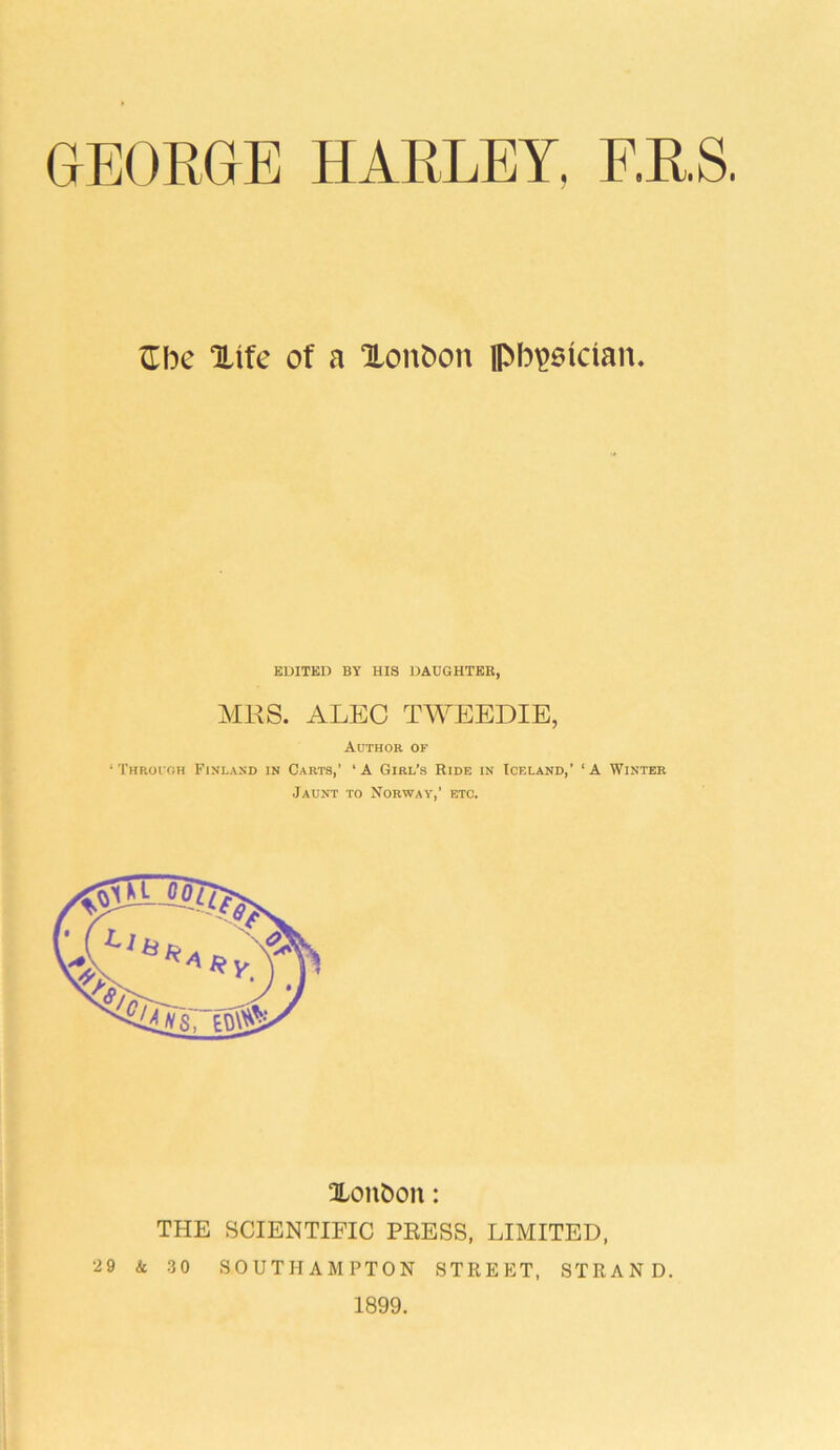£be Xife of a Xonboit physician. EDITED BY HIS DAUGHTER, MRS. ALEC TWEEDIE, Author of ‘ Through Finland in Carts,’ ‘ A Girl’s Ride in Iceland,' ‘ A Winter Jaunt to Norway,’ etc. Xonfcon: THE SCIENTIFIC PRESS, LIMITED, 29 & 30 SOUTHAMPTON STREET, STRAND. 1899.