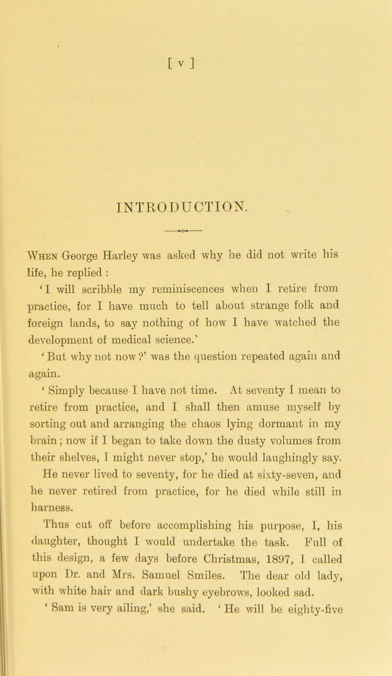 INTRODUCTION. When George Harley was asked why he did not write his life, he replied : * I will scribble my reminiscences when I retire from practice, for I have much to tell about strange folk and foreign lands, to say nothing of how I have watched the development of medical science.’ ‘ But why not now ?’ was the question repeated again and again. * Simply because I have not time. At seventy I mean to retire from practice, and I shall then amuse myself by sorting out and arranging the chaos lying dormant in my brain; now if I began to take down the dusty volumes from their shelves, I might never stop,’ he would laughingly say. He never lived to seventy, for he died at sixty-seven, and he never retired from practice, for he died while still in harness. Thus cut off before accomplishing his purpose, I, his daughter, thought I would undertake the task. Full of this design, a few days before Christmas, 1897, I called upon Dr. and Mrs. Samuel Smiles. The dear old lady, with white hair and dark bushy eyebrows, looked sad. ‘ Sam is very ailing,’ she said. ‘ He will be eighty-five