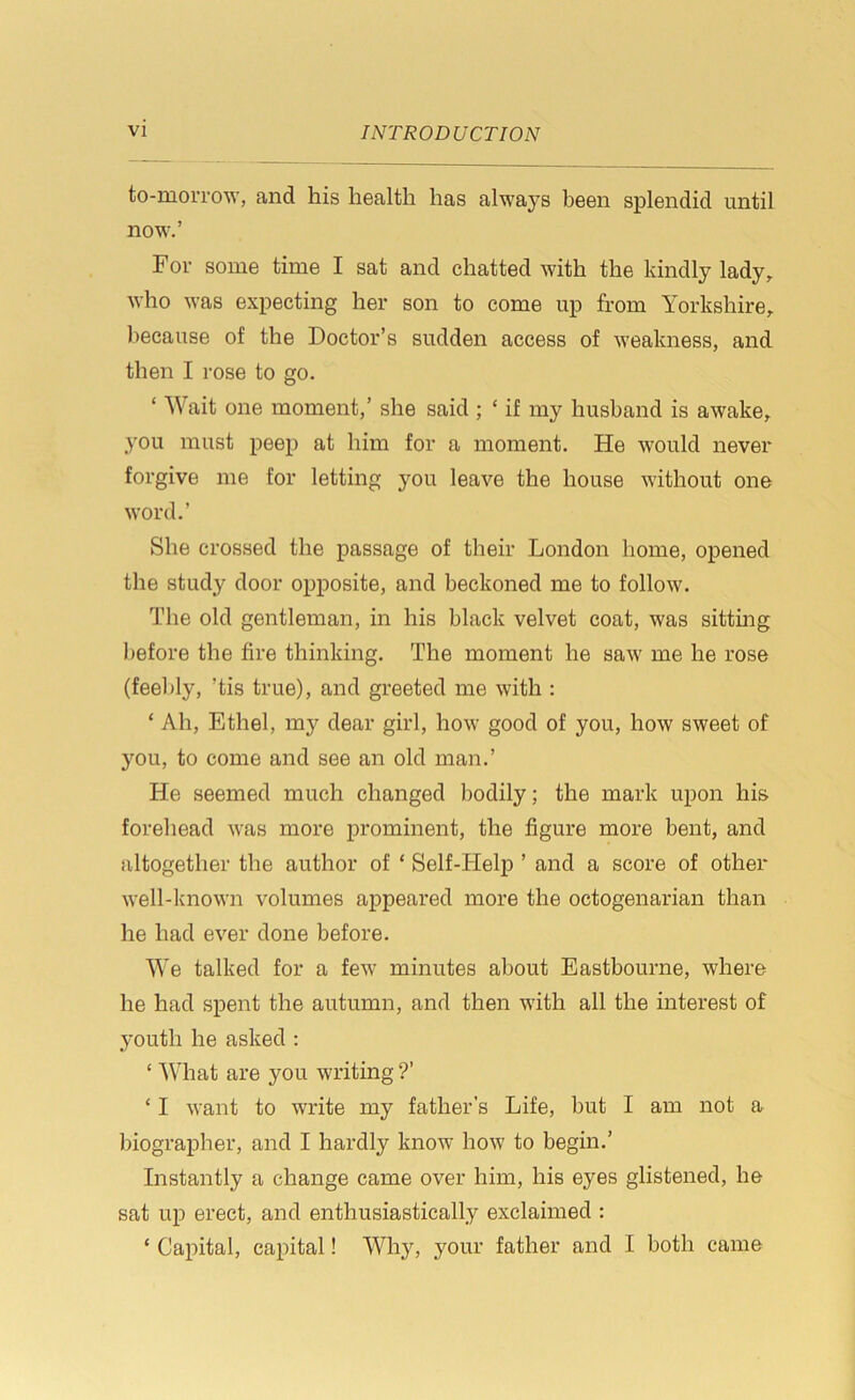 to-morrow, and his health has always been splendid until now.’ For some time I sat and chatted with the kindly lady, who was expecting her son to come up from Yorkshire, because of the Doctor’s sudden access of weakness, and then I rose to go. ‘ Wait one moment,’ she said ; ‘ if my husband is awake, you must peep at him for a moment. He would never forgive me for letting }rou leave the house without one word.’ She crossed the passage of their London home, opened the study door opposite, and beckoned me to follow. The old gentleman, in his black velvet coat, was sitting before the fire thinking. The moment he saw me he rose (feebly, ’tis true), and greeted me with : ‘ Ah, Ethel, my dear girl, how good of you, how sweet of you, to come and see an old man.’ He seemed much changed bodily; the mark upon his forehead was more prominent, the figure more bent, and altogether the author of * Self-Help ’ and a score of other well-known volumes appeared more the octogenarian than he had ever done before. We talked for a few minutes about Eastbourne, where he had spent the autumn, and then with all the interest of youth he asked : c What are you writing ?’ ‘ I want to write my father’s Life, but I am not a biographer, and I hardly know how to begin.’ Instantly a change came over him, his eyes glistened, he sat up erect, and enthusiastically exclaimed : ‘ Capital, capital! Why, your father and I both came