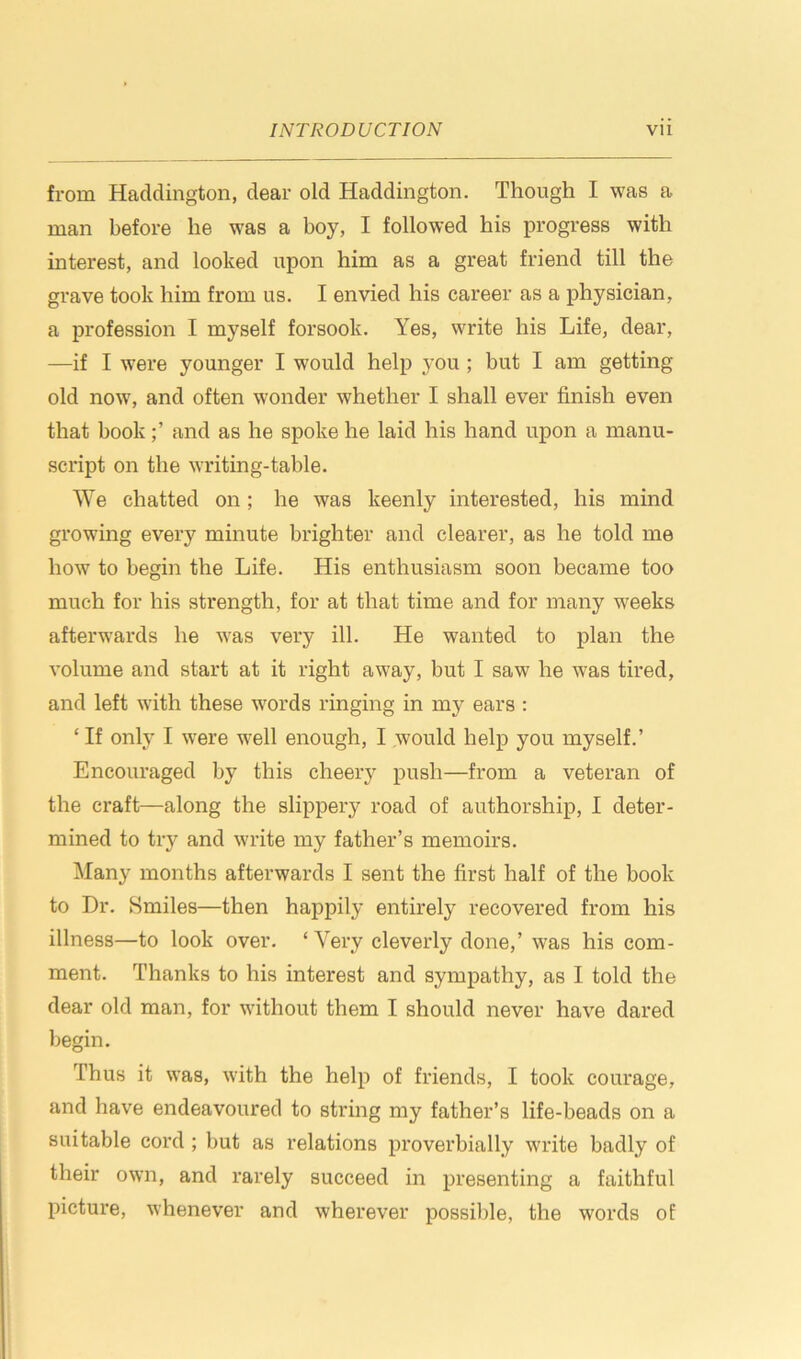 from Haddington, dear old Haddington. Though I was a man before he was a boy, I followed his progress with interest, and looked upon him as a great friend till the grave took him from us. I envied his career as a physician, a profession I myself forsook. Yes, write his Life, dear, —if I were younger I would help you ; but I am getting old now, and often wonder whether I shall ever finish even that bookand as he spoke he laid his hand upon a manu- script on the writing-table. We chatted on; he was keenly interested, his mind growing every minute brighter and clearer, as he told me how to begin the Life. His enthusiasm soon became too much for his strength, for at that time and for many weeks afterwards he was very ill. He wanted to plan the volume and start at it right away, but I saw he was tired, and left with these words ringing in my ears : ‘ If only I were well enough, I would help you myself.’ Encouraged by this cheery push—from a veteran of the craft—along the slippery road of authorship, I deter- mined to try and write my father’s memoirs. Many months afterwards I sent the first half of the book to Dr. Smiles—then happily entirely recovered from his illness—to look over. ‘ Very cleverly done,’ was his com- ment. Thanks to his interest and sympathy, as I told the dear old man, for without them I should never have dared begin. Thus it was, with the help of friends, I took courage, and have endeavoured to string my father’s life-beads on a suitable cord ; but as relations proverbially write badly of their own, and rarely succeed in presenting a faithful picture, whenever and wherever possible, the words of