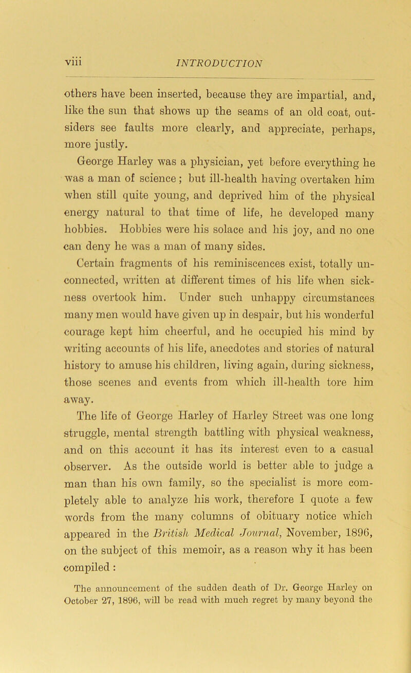 others have been inserted, because they are impartial, and, like the sun that shows up the seams of an old coat, out- siders see faults more clearly, and appreciate, perhaps, more justly. George Harley was a physician, yet before everything he was a man of science; but ill-health having overtaken him when still quite young, and deprived him of the physical energy natural to that time of life, he developed many hobbies. Hobbies were his solace and his joy, and no one can deny he was a man of many sides. Certain fragments of his reminiscences exist, totally un- connected, written at different times of his life when sick- ness overtook him. Under such unhappy circumstances many men would have given up in despair, but his wonderful courage kept him cheerful, and he occupied his mind by writing accounts of his life, anecdotes and stories of natural history to amuse his children, living again, during sickness, those scenes and events from which ill-health tore him away. The life of George Harley of Harley Street was one long struggle, mental strength battling with physical weakness, and on this account it has its interest even to a casual observer. As the outside world is better able to judge a man than his own family, so the specialist is more com- pletely able to analyze his work, therefore I quote a few words from the many columns of obituary notice which appeared in the British Medical Journal, November, 1896, on the subject of this memoir, as a reason why it has been compiled : The announcement of the sudden death of Dr. George Harley on October 27, 1896, will be read with much regret by many beyond the