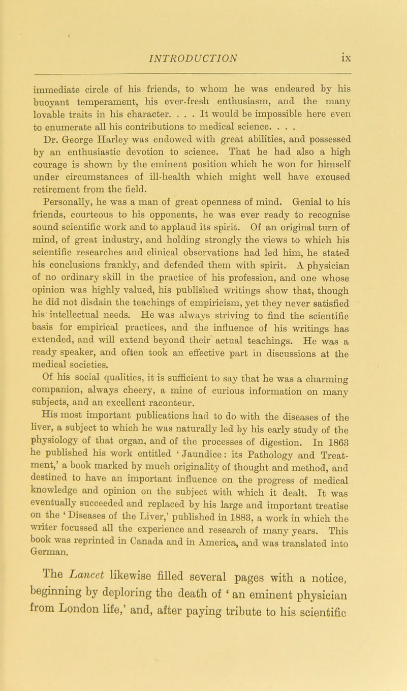 immediate circle of his friends, to whom he was endeared by his buoyant temperament, his ever-fresh enthusiasm, and the many lovable traits in his character. ... It would be impossible here even to enumerate all his contributions to medical science. . . . Dr. George Harley was endowed with great abilities, and possessed by an enthusiastic devotion to science. That he had also a high comage is shown by the eminent position which he won for himself under circumstances of ill-health which might well have excused retirement from the field. Personally, he was a man of great openness of mind. Genial to his friends, courteous to his opponents, he was ever ready to recognise sound scientific work and to applaud its spirit. Of an original turn of mind, of great industry, and holding strongly the views to which his scientific researches and clinical observations had led hhn, he stated his conclusions frankly, and defended them with spirit. A physician of no ordinary skill in the practice of his profession, and one whose opinion was highly valued, his published writings show that, though he did not disdain the teachings of empiricism, yet they never satisfied his intellectual needs. He was always striving to find the scientific basis for empirical practices, and the influence of his writings has extended, and will extend beyond their actual teachings. He was a ready speaker, and often took an effective part in discussions at the medical societies. Of his social qualities, it is sufficient to say that he was a charming companion, always cheery, a mine of curious information on many subjects, and an excellent raconteur. His most important publications had to do with the diseases of the liver, a subject to which he was naturally led by his early study of the physiology of that organ, and of the processes of digestion. In 1863 he published his work entitled ‘ Jaundice: its Pathology and Treat- ment,’ a book marked by much originality of thought and method, and destined to have an important influence on the progress of medical knowledge and opinion on the subject with which it dealt. It was eventually succeeded and replaced by his large and important treatise on the Diseases of the Liver,’ published in 1883, a work in which the writer focussed all the experience and research of many years. This book was reprinted in Canada and in America, and was translated into German. I he Lancet likewise filled Beveral pages with a notice, beginning by deploring the death of ‘ an eminent physician from London life,’ and, after paying tribute to his scientific