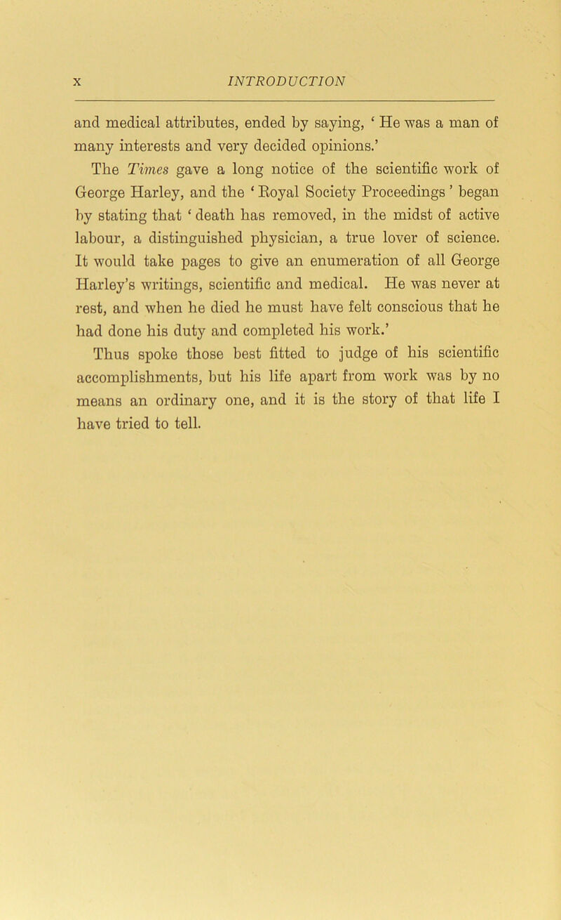 and medical attributes, ended by saying, ‘ He was a man of many interests and very decided opinions.’ The Times gave a long notice of the scientific work of George Harley, and the ‘ Royal Society Proceedings ’ began by stating that ‘ death has removed, in the midst of active labour, a distinguished physician, a true lover of science. It would take pages to give an enumeration of all George Harley’s writings, scientific and medical. He was never at rest, and when he died he must have felt conscious that he had done his duty and completed his work.’ Thus spoke those best fitted to judge of his scientific accomplishments, but his life apart from work was by no means an ordinary one, and it is the story of that life I have tried to tell.