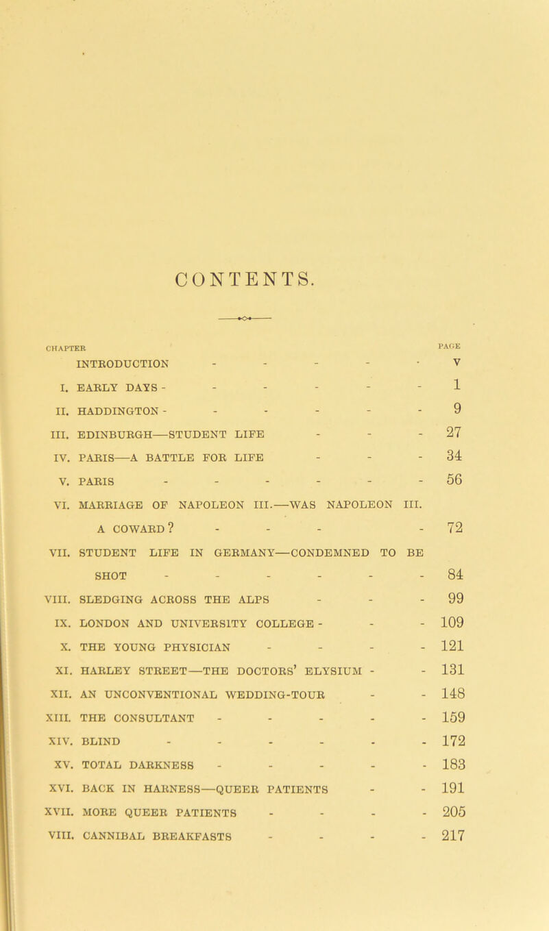 CONTENTS CHAPTER PAGE INTRODUCTION ----- V I. EARLY DAYS ------ 1 II. HADDINGTON ------ 9 III. EDINBURGH—STUDENT LIFE - - - 27 IV. PARIS—A BATTLE FOR LIFE - - - 34 V. PARIS - - - - - - 56 VI. MARRIAGE OF NAPOLEON III.—WAS NAPOLEON III. A COWARD? ... - 72 VII. STUDENT LIFE IN GERMANY—CONDEMNED TO BE SHOT - - - - - - 84 VIII. SLEDGING ACROSS THE ALPS - - - 99 IX. LONDON AND UNIVERSITY COLLEGE - - - 109 X. THE YOUNG PHYSICIAN - 121 XI. HARLEY STREET—THE DOCTORS’ ELYSIUM - - 131 XII. AN UNCONVENTIONAL WEDDING-TOUR - - 148 XIII. THE CONSULTANT ----- 159 XIV. BLIND ------ 172 XV. TOTAL DARKNESS ----- 183 XVI. BACK IN HARNESS—QUEER PATIENTS - - 191 XVII. MORE QUEER PATIENTS ... - 205 VIII. CANNIBAL BREAKFASTS - 217