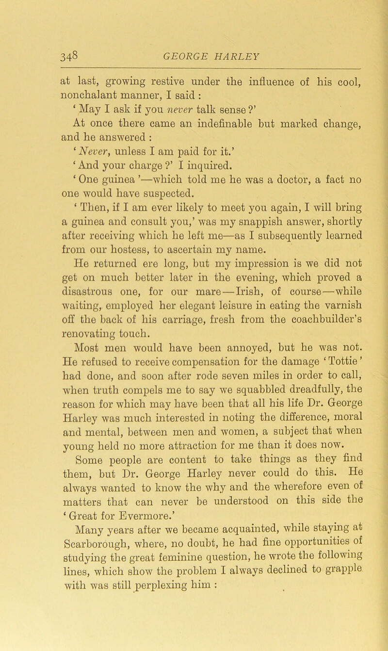 at last, growing restive under the influence of his cool, nonchalant manner, I said : ‘ May I ask if you never talk sense ?’ At once there came an indefinable but marked change, and he answered : ‘ Never, unless I am paid for it.’ ‘ And your charge ?’ I inquired. * One guinea ’—which told me he was a doctor, a fact no one would have suspected. * Then, if I am ever likely to meet you again, I will bring a guinea and consult you,’ was my snappish answer, shortly after receiving which he left me—as I subsequently learned from our hostess, to ascertain my name. He returned ere long, but my impression is we did not get on much better later in the evening, which proved a disastrous one, for our mare — Irish, of course—while waiting, employed her elegant leisure in eating the varnish off the back of his carriage, fresh from the coachbuilder’s renovating touch. Most men would have been annoyed, but he was not. Tie refused to receive compensation for the damage ‘Tottie’ had done, and soon after rode seven miles in order to call, when truth compels me to say we squabbled dreadfully, the reason for which may have been that all his life Dr. George Harley was much interested in noting the difference, moral and mental, between men and women, a subject that when young held no more attraction for me than it does now. Some people are content to take things as they find them, but Dr. George Harley never could do this. He always wanted to know the why and the wherefore even of matters that can never be understood on this side the ‘ Great for Evermore.’ Many years after we became acquainted, while staying at Scarborough, where, no doubt, he had fine opportunities of studying the great feminine question, he wrote the following lines, which show the problem I always declined to grapple with was still perplexing him :