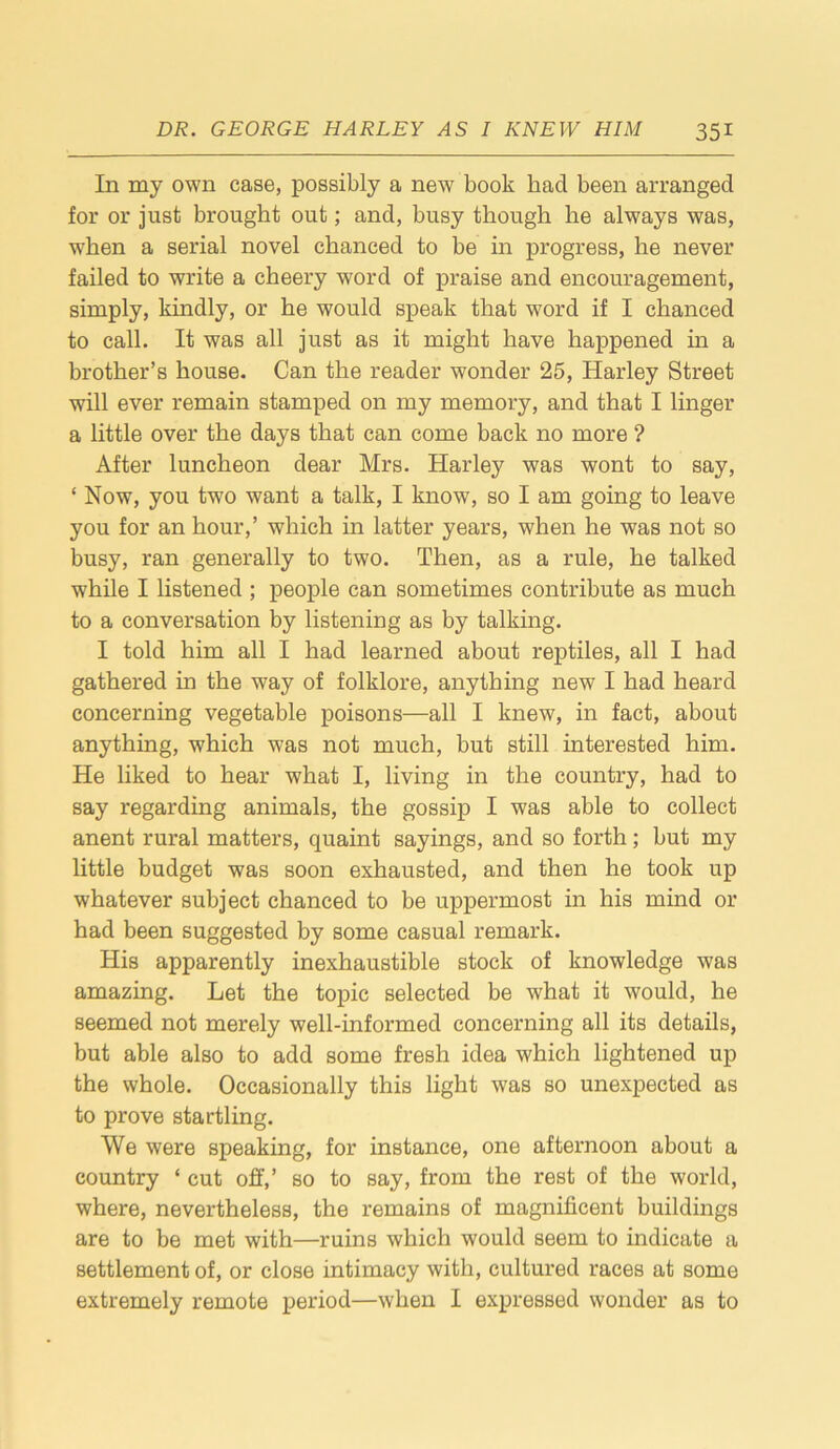 Iii my own case, possibly a new book bad been arranged for or just brought out; and, busy though he always was, when a serial novel chanced to be in progress, he never failed to write a cheery word of praise and encouragement, simply, kindly, or he would speak that word if I chanced to call. It was all just as it might have happened in a brother’s house. Can the reader wonder 25, Harley Street will ever remain stamped on my memory, and that I linger a little over the days that can come back no more ? After luncheon dear Mrs. Harley was wont to say, ‘ Now, you two want a talk, I know, so I am going to leave you for an hour,’ which in latter years, when he was not so busy, ran generally to two. Then, as a rule, he talked while I listened ; people can sometimes contribute as much to a conversation by listening as by talking. I told him all I had learned about reptiles, all I had gathered in the way of folklore, anything new I had heard concerning vegetable poisons—all I knew, in fact, about anything, which was not much, but still interested him. He liked to hear what I, living in the country, had to say regarding animals, the gossip I was able to collect anent rural matters, quaint sayings, and so forth; but my little budget was soon exhausted, and then he took up whatever subject chanced to be uppermost in his mind or had been suggested by some casual remark. His apparently inexhaustible stock of knowledge was amazing. Let the topic selected be what it would, he seemed not merely well-informed concerning all its details, but able also to add some fresh idea which lightened up the whole. Occasionally this light was so unexpected as to prove startling. We were speaking, for instance, one afternoon about a country ‘ cut off,’ so to say, from the rest of the world, where, nevertheless, the remains of magnificent buildings are to be met with—ruins which would seem to indicate a settlement of, or close intimacy with, cultured races at some extremely remote period—when I expressed wonder as to