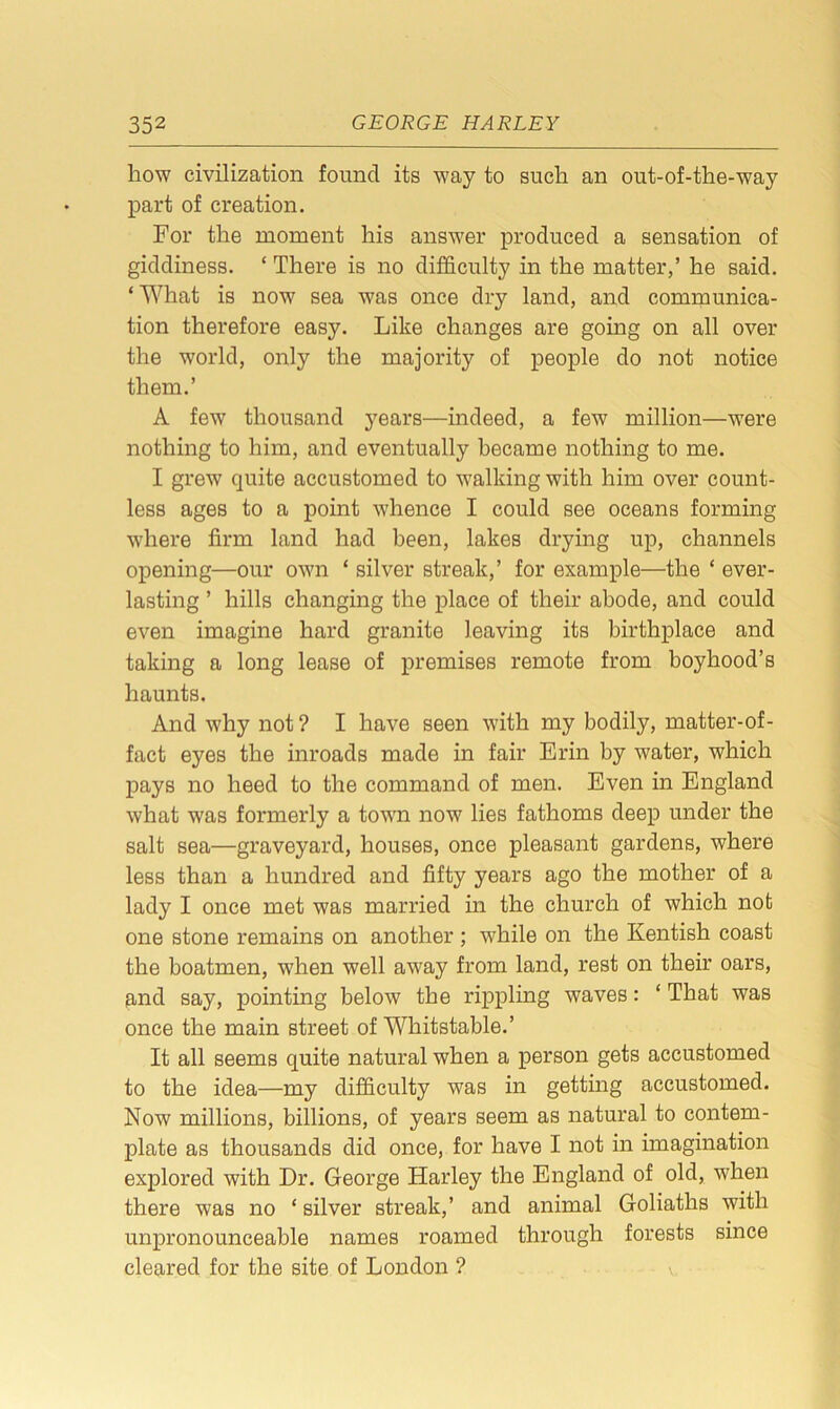 how civilization found its way to such an out-of-the-way part of creation. For the moment his answer produced a sensation of giddiness. ‘ There is no difficulty in the matter,’ he said. ‘What is now sea was once dry land, and communica- tion therefore easy. Like changes are going on all over the world, only the majority of people do not notice them.’ A few thousand years—indeed, a few million—were nothing to him, and eventually became nothing to me. I grew quite accustomed to walking with him over count- less ages to a point whence I could see oceans forming where firm land had been, lakes drying up, channels opening—our own ‘ silver streak,’ for example—the * ever- lasting ’ hills changing the place of their abode, and could even imagine hard granite leaving its birthplace and taking a long lease of premises remote from boyhood’s haunts. And why not ? I have seen with my bodily, matter-of- fact eyes the inroads made in fair Erin by water, which pays no heed to the command of men. Even in England what was formerly a town now lies fathoms deep under the salt sea—graveyard, houses, once pleasant gardens, where less than a hundred and fifty years ago the mother of a lady I once met was married in the church of which not one stone remains on another ; while on the Kentish coast the boatmen, when well away from land, rest on their oars, and say, pointing below the rippling waves: ‘ That was once the main street of Whitstable.’ It all seems quite natural when a person gets accustomed to the idea—my difficulty was in getting accustomed. Now millions, billions, of years seem as natural to contem- plate as thousands did once, for have I not in imagination explored with Dr. George Harley the England of old, when there was no * silver streak,’ and animal Goliaths with unpronounceable names roamed through forests since cleared for the site of London ? V