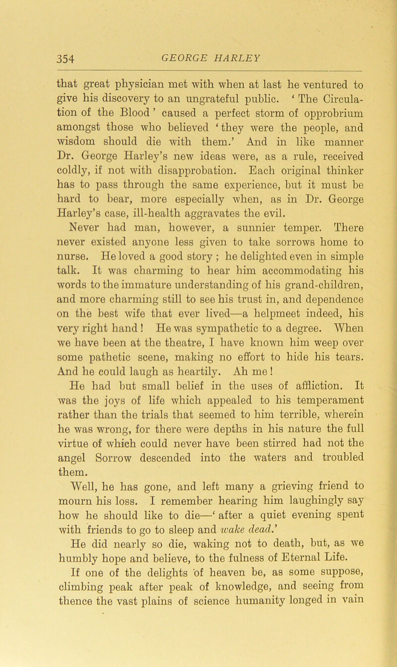 that great physician met with when at last he ventured to give his discovery to an ungrateful public. ‘ The Circula- tion of the Blood ’ caused a perfect storm of opprobrium amongst those who believed ‘ they were the people, and wisdom should die with them.’ And in like manner Dr. George Harley’s new ideas were, as a rule, received coldly, if not with disapprobation. Each original thinker has to pass through the same experience, but it must be hard to bear, more especially when, as in Dr. George Harley’s case, ill-health aggravates the evil. Never had man, however, a sunnier temper. There never existed anyone less given to take sorrows home to nurse. He loved a good story ; he delighted even in simple talk. It was charming to hear him accommodating his words to the immature understanding of his grand-children, and more charming still to see his trust in, and dependence on the best wife that ever lived—a helpmeet indeed, his very right hand ! He was sympathetic to a degree. When we have been at the theatre, I have known him weep over some pathetic scene, making no effort to hide his tears. And he could laugh as heartily. Ah me ! He had but small belief in the uses of affliction. It was the joys of life which appealed to his temperament rather than the trials that seemed to him terrible, wherein he was wrong, for there were depths in his nature the full virtue of which could never have been stirred had not the angel Sorrow descended into the waters and troubled them. Well, he has gone, and left many a grieving friend to mourn his loss. I remember hearing him laughingly say how he should like to die—‘ after a quiet evening spent with friends to go to sleep and tvalce dead.’ He did nearly so die, waking not to death, but, as we humbly hope and believe, to the fulness of Eternal Life. If one of the delights of heaven be, as some suppose, climbing peak after peak of knowledge, and seeing from thence the vast plains of science humanity longed in vain