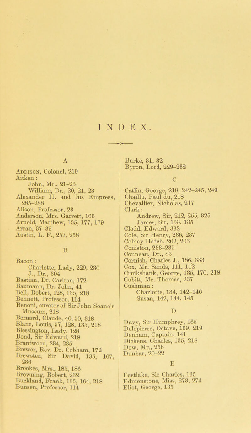 INDEX. A Addison, Colonel, 219 Aitken: John, Mr., 21-23 William, Dr., 20, 21, 23 Alexander II. and his Empress, 285-288 Alison, Professor, 23 Anderson, Mrs. Garrett, 166 Arnold, Matthew, 135, 177, 179 Arran, 37-39 Austin, L. F., 257, 258 B Bacon: Charlotte, Lady, 229, 230 J., Dr., 304 Bastian, Dr. Carlton, 172 Baumann, Dr. John, 41 Bell, Robert, 128, 135, 218 Bennett, Professor, 114 Benoni, curator of Sir John Soane’s Museum, 218 Bernard, Claude, 40, 50, 318 Blanc, Louis, 57, 128, 135, 218 Blessington, Lady, 128 Bond, Sir Edward, 218 Brantwood, 234, 235 Brewer, Rev. Dr. Cobham, 172 Brewster, Sir David, 135, 167, 236 Brookes, Mrs., 185, 186 Browning, Robert, 232 Buckland, Frank, 135, 164, 218 Bunsen, Professor, 114 Burke, 31, 32 Byron, Lord, 229-232 C Catlin, George, 218, 242-245, 249 Chaillu, Paul du, 218 Chevallier, Nicholas, 217 Clark: Andrew, Sir, 212, 255, 325 James, Sir, 133, 135 Clodd, Edward, 332 Cole, Sir Henry, 236, 237 Colney Hatch, 202, 203 Coniston, 233-235 Conneau, Dr., 83 Cornish, Charles J., 186, 333 Cox, Mr. Sands, 111, 112 Cruikshank, George, 135, 170, 218 Cubitt, Mr. Thomas, 237 Cushman: Charlotte, 134, 142-146 Susan, 142, 144, 145 D Davy, Sir Humphrey, 165 Delepierre, Octave, 169, 219 Denham, Captain, 141 Dickens, Charles, 135, 218 Dow, Mr., 256 Dunbar, 20-22 E Eastlake, Sir Charles, 135 Edmonstone, Miss, 273, 274 Eliot, George, 135