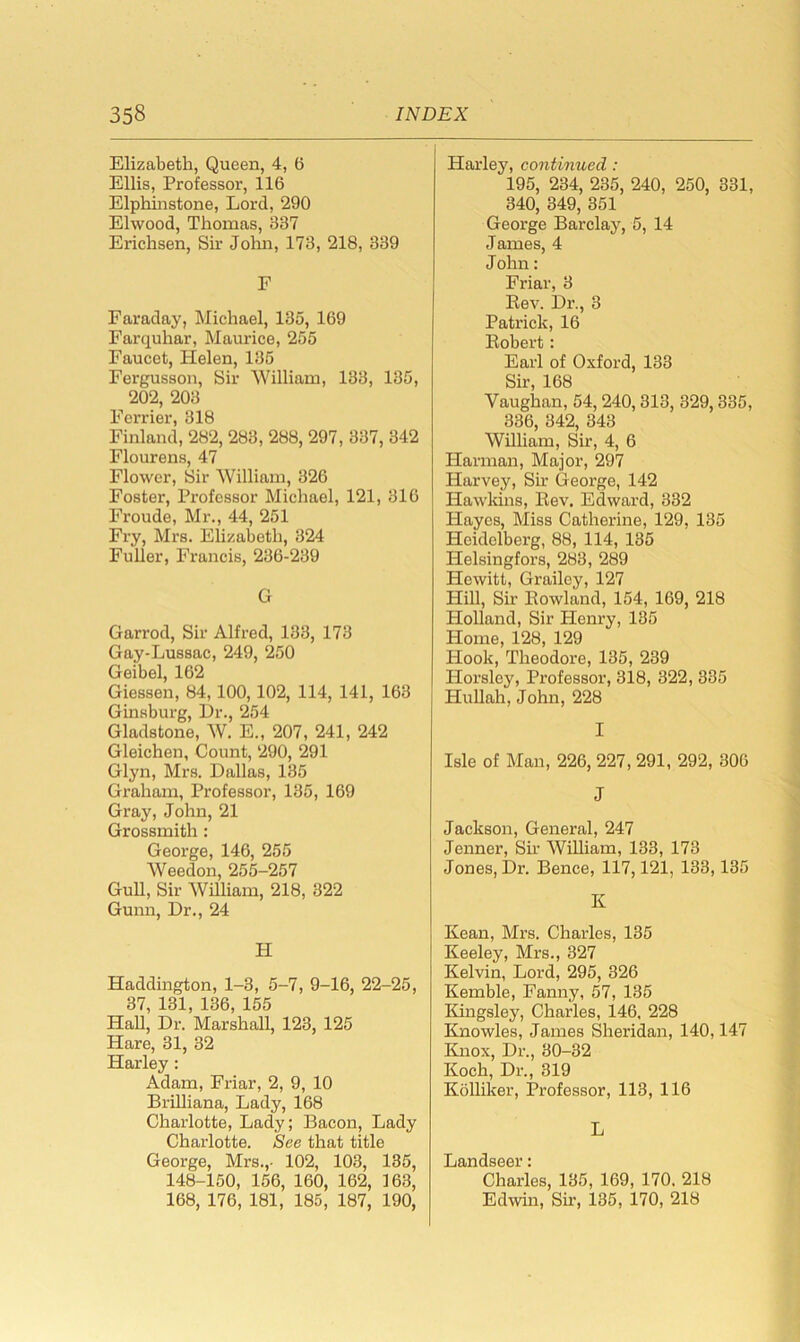 Elizabeth, Queen, 4, 6 Ellis, Professor, 116 Elphinstone, Lord, 290 Elwood, Thomas, 387 Erichsen, Sir John, 173, 218, 339 F Faraday, Michael, 135, 169 Farquhar, Maurice, 255 Faucet, Helen, 135 Fergusson, Sir William, 133, 135, 202, 203 Ferrier, 318 Finland,282, 283,288, 297, 337, 342 Flourens, 47 Flower, Sir William, 326 Foster, Professor Michael, 121, 316 Froude, Mr., 44, 251 Fry, Mrs. Elizabeth, 324 Fuller, Francis, 236-239 G Garrod, Sir Alfred, 133, 173 Gay-Lussac, 249, 250 Geibel, 162 Giessen, 84, 100, 102, 114, 141, 163 Ginsburg, Dr., 254 Gladstone, W. E., 207, 241, 242 Gleichen, Count, 290, 291 Glyn, Mrs. Dallas, 135 Graham, Professor, 135, 169 Gray, John, 21 Grossmith : George, 146, 255 Weedon, 255-257 Gull, Sir William, 218, 322 Gunn, Dr., 24 H Haddington, 1-3, 5-7, 9-16, 22-25, 37, 131, 136, 155 Hall, Dr. Marshall, 123, 125 Hare, 31, 32 Harley : Adam, Friar, 2, 9, 10 Brihiana, Lady, 168 Charlotte, Lady; Bacon, Lady Charlotte. See that title George, Mrs.,- 102, 103, 135, 148-150, 156, 160, 162, 163, 168, 176, 181, 185, 187, 190, Harley, continued : 195, 234, 235, 240, 250, 331, 340, 349, 351 George Barclay, 5, 14 James, 4 John: Friar, 3 Rev. Dr., 3 Patrick, 16 Robert: Earl of Oxford, 133 Sir, 168 Vaughan, 54, 240, 313, 329,335, 336, 342, 343 William, Sir, 4, 6 Harman, Major, 297 Harvey, Sir George, 142 Hawkins, Rev. Edward, 332 Hayes, Miss Catherine, 129, 135 Heidelberg, 88, 114, 135 Helsingfors, 283, 289 Hewitt, Grailey, 127 HiU, Sir Rowland, 154, 169, 218 Holland, Sir Henry, 135 Home, 128, 129 Hook, Theodore, 135, 239 Plorsley, Professor, 318, 322, 335 Plullah, John, 228 I Isle of Man, 226, 227, 291, 292, 306 J Jackson, General, 247 Jenner, Sir AVilliam, 133, 173 Jones, Dr. Bence, 117,121, 133, 135 K Kean, Mrs. Charles, 135 Keeley, Mrs., 327 Kelvin, Lord, 295, 326 Kemble, Fanny, 57, 135 Kingsley, Charles, 146, 228 Knowles, James Sheridan, 140,147 Knox, Dr., 80-32 Koch, Dr., 319 Kohiker, Professor, 113, 116 L Landseer: Charles, 135, 169, 170. 218 Edwin, Sir, 135, 170, 218
