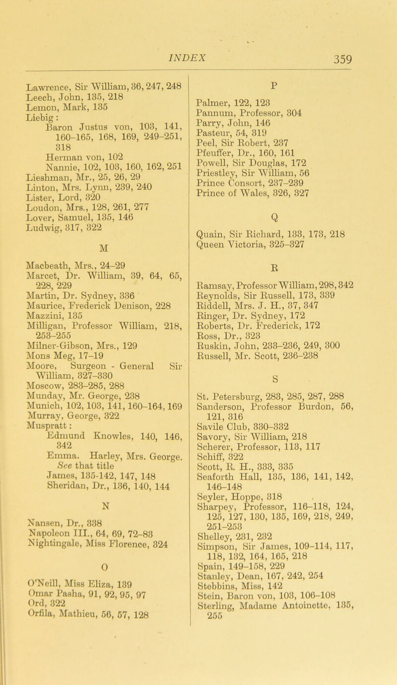 Lawrence, Sir William, 36,247, 248 Leech, John,135, 218 Lemon, Mark, 135 Liebig: Baron Justus von, 103, 141, 160-165, 168, 169, 249-251, 318 Herman von, 102 Nannie, 102, 103, 160, 162, 251 Lieshman, Mr., 25, 26, 29 Linton, Mrs. Lynn, 239, 240 Lister, Lord, 320 Loudon, Mrs., 128, 261, 277 Lover, Samuel, 135, 146 Ludwig, 317, 322 M Macbeath, Mrs., 24-29 Marcet, Dr. William, 39, 64, 65, 228, 229 Martin, Dr. Sydney, 336 Maurice, Frederick Denison, 228 Mazzini, 135 Milligan, Professor William, 218, 253-255 Milner-Gibson, Mrs., 129 Mons Meg, 17-19 Moore, Surgeon - General Sir William, 327-330 Moscow, 283-285, 288 Munday, Mr. George, 238 Munich, 102, 103, 141,160-164,169 Murray, George, 322 Muspratt: Edmund Knowles, 140, 146, 342 Emma. Harley, Mrs. George. See that title James, 135-142, 147, 148 Sheridan, Dr., 136, 140, 144 N Nansen, Dr., 338 Napoleon III., 64, 69, 72-83 Nightingale, Miss Florence, 324 O O’Neill, Miss Eliza, 139 Omar Pasha, 91, 92, 95, 97 Ord, 322 Orfila, Mathieu, 56, 57, 128 P Palmer, 122, 123 Pannum, Professor, 304 Parry, John, 146 Pasteur, 54, 319 Peel, Sir Robert, 237 Pfeuffer, Dr., 160, 161 Powell, Sir Douglas, 172 Priestley, Sir William, 56 Prince Consort, 237-239 Prince of Wales, 326, 327 Q Quain, Sir Richard, 133, 173, 218 Queen Victoria, 325-327 R Ramsay, Professor William, 298,342 Reynolds, Sir Russell, 173, 339 Riddell, Mrs. J. H., 37,347 Ringer, Dr. Sydney, 172 Roberts, Dr. Frederick, 172 Ross, Dr., 323 Ruskin, John, 233-236, 249, 300 Russell, Mr. Scott, 236-238 S St. Petersburg, 283, 285, 287, 288 Sanderson, Professor Burdon, 56, 121, 316 Savile Club, 330-332 Savory, Sir William, 218 Scherer, Professor, 113, 117 Schiff, 322 Scott, R. Ii., 333, 335 Seaforth Hall, 135, 136, 141, 142, 146-148 Seyler, Hoppe, 318 Sharpey, Professor, 116-118, 124, 125, 127, 130, 135, 169, 218, 249, 251-253 Shelley, 231, 232 Simpson, Sir James, 109-114, 117, 118, 132, 164, 165, 218 Spain, 149-158, 229 Stanley, Dean, 167, 242, 254 Stebbins, Miss, 142 Stein, Baron von, 103, 106-108 Sterling, Madame Antoinette, 135, 255