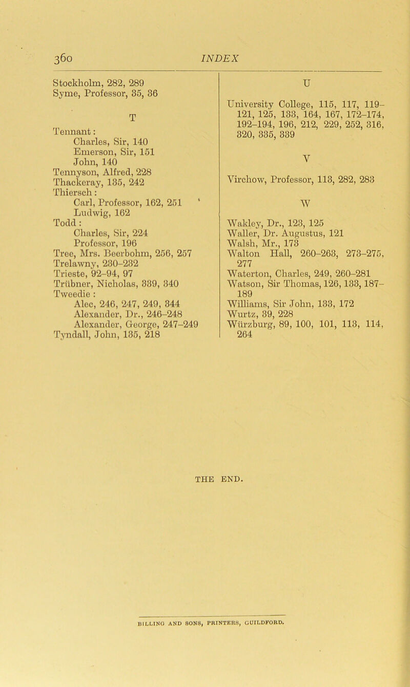 Stockholm, 282, 289 Syme, Professor, 35, 36 T Tennant: Charles, Sir, 140 Emerson, Sir, 151 John, 140 Tennyson, Alfred, 228 Thackeray, 135, 242 Thiersch: Carl, Professor, 162, 251 ' Ludwig, 162 Todd: Charles, Sir, 224 Professor, 196 Tree, Mrs. Beerbohm, 256, 257 Trelawny, 230-232 Trieste, 92-94, 97 Triibner, Nicholas, 339, 340 Tweedie : Alec, 246, 247, 249, 344 Alexander, Dr., 246-248 Alexander, George, 247-249 Tyndall, John, 135, 218 U University College, 115, 117, 119- 121, 125, 133, 164, 167, 172-174, 192-194, 196, 212, 229, 252, 316. 320, 335, 339 Y Virchow, Professor, 113, 282, 283 W Wakley, Dr., 123, 125 Waller, Dr. Augustus, 121 Walsh, Mr., 173 Walton Hall, 260-263, 273-275, 277 Waterton, Charles, 249, 260-281 Watson, Sir Thomas, 126,133,187- 189 Williams, Sir John, 133, 172 Wurtz, 39, 228 Wurzburg, 89, 100, 101, 113, 114, 264 THE END. BILUNG AND SONS, PRINTERS, GUILDFORD.