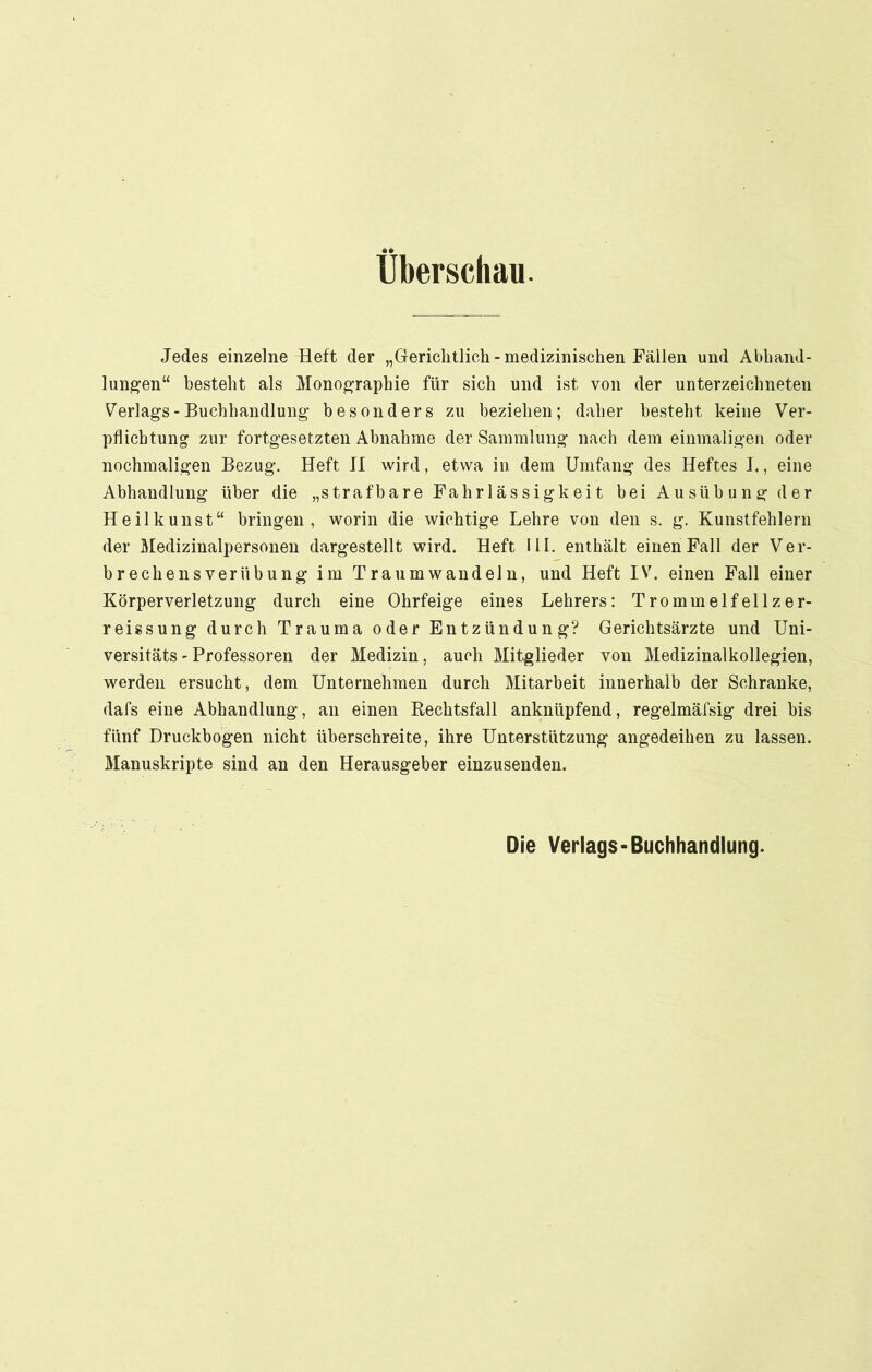 Überschau. Jedes einzelne Heft der „Gerichtlich - medizinischen Fällen und Abhand- lungen“ besteht als Monographie für sich und ist von der Unterzeichneten Verlags-Buchhandlung besonders zu beziehen; daher besteht keine Ver- pflichtung zur fortgesetzten Abnahme der Sammlung nach dem einmaligen oder nochmaligen Bezug. Heft JI wird, etwa in dem Umfang des Heftes I., eine Abhandlung über die „strafbare Fahrlässigkeit bei Au süb ung der Heilkunst“ bringen, worin die wichtige Lehre von den s. g. Kunstfehlern der Medizinalpersonen dargestellt wird. Heft III. enthält einen Fall der Ver- brechensverübung im Traumwandeln, und Heft IV. einen Fall einer Körperverletzung durch eine Ohrfeige eines Lehrers: Trommelfellzer- reissung durch Trauma oder Entzündung? Gerichtsärzte und Uni- versitäts - Professoren der Medizin, auch Mitglieder von Medizinalkollegien, werden ersucht, dem Unternehmen durch Mitarbeit innerhalb der Schranke, dafs eine Abhandlung, an einen Bechtsfall anknüpfend, regelmäfsig drei bis fünf Druckbogen nicht überschreite, ihre Unterstützung angedeihen zu lassen. Manuskripte sind an den Herausgeber einzusenden. Die Verlags-Buchhandlung.