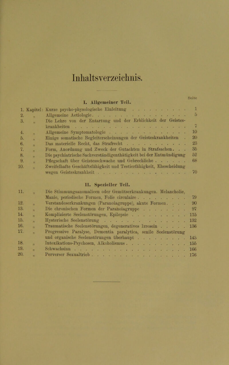 Inhaltsverzeichnis. Seite I. Allgemeiner Teil. 1. Kapitel: Kurze psycho-pliysologische Einleitung 1 2. „ Allgemeine Aetiologie 5 3. „ Die Lehre von der Entartung und der Erblichkeit der Geistes- krankheiten 7 4. „ Allgemeine Symptomatologie 10 5. „ Einige somatische Begleiterscheinungen der Geisteskrankheiten . 20 6. „ Das materielle Kecht, das Strafrecht 23 7. „ Form, Anordnung und Zweck der Gutachten in Strafsachen. . . 35 8. „ Die psychiatrische Sachverständigenthätigkeit bei der Entmündigung 52 9. „ Pflegschaft über Geistesschwache und Gebrechliche 68 10. „ Zweifelhafte Geschäftsfähigkeit und Testierfähigkeit, Ehescheidung wegen Geisteskrankheit 70 II. Spezieller Teil. 11. „ Die Stimmungsanomalieen oder Gemütserkrankungen. Melancholie, Manie, periodische Formen, Folie circulaire 79 12. „ Verstandeserkrankungen (Paranoiagruppe), akute Formen. ... 90 13. „ Die chronischen Formen der Paranoiagruppe 97 14. „ Komplizierte Seelenstörungen, Epilepsie 115 15. „ Hysterische Seelenstörung 132 16. „ Traumatische Seelenstörungen, degeneratives Irresein 136 17. „ Progressive Paralyse, Dementia paralytica, senile Seelenstörung und organische Seelenstörungen überhaupt 143 18. „ Intoxikations-Psychosen, Alkoholismus 155 19. „ Schwachsinn 166 20. „ Perverser Sexualtrieb 176