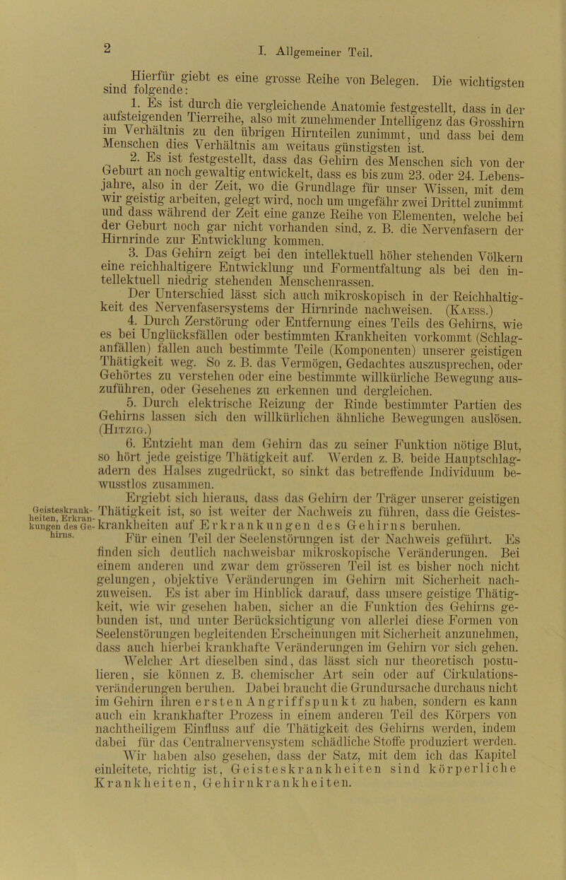 Geisteskrank- heiten, Erkran kungen des Ge hinis. sind ^lgende^6^ ^ 6*ne &'rosse ^e^ie von Belegen. Die wichtigsten 1. Es ist dm’ch die vergleichende Anatomie festgestellt, dass in der ansteigenden 1 treibe, also mit zunehmender Intelligenz das Grosshirn im Verhältnis zu den übrigen Hirnteilen zunimmt, und dass bei dem Menschen dies Verhältnis am weitaus günstigsten ist. ^ 2. Es ist festgestellt, dass das Gehirn des Menschen sich von der Geburt an noch gewaltig entwickelt, dass es bis zum 23. oder 24 Lebens- jahre, also m der Zeit, wo die Grundlage für unser Wissen, mit dem wir geistig arbeiten, gelegt wird, noch um ungefähr zwei Drittel zunimmt und dass während der Zeit eine ganze Reihe von Elementen, welche bei der Geburt noch gar nicht vorhanden sind, z. B. die Nervenfasern der Hirnrinde zur Entwicklung kommen. 3. Das Gehirn zeigt bei den intellektuell höher stehenden Völkern eine reichhaltigere Entwicklung und Formentfaltung als bei den in- tellektuell niedrig stehenden Menschenrassen. Der Unterschied lässt sich auch mikroskopisch in der Reichhaltig- keit des Nervenfasersystems der Hirnrinde nach weisen. (Kaess.) 4. Durch Zerstörung oder Entfernung eines Teils des Gehirns, wie es bei Unglücksfällen oder bestimmten Krankheiten vorkommt (Sclilag- anfällen) fallen auch bestimmte Teile (Komponenten) unserer geistigen Thätigkeit weg. So z. B. das Vermögen, Gedachtes auszusprechen, oder Gehörtes zu verstehen oder eine bestimmte willkürliche Bewegung aus- zuführen, oder Gesehenes zu erkennen und dergleichen. 5. Durch elektrische Reizung der Rinde bestimmter Partien des Gehirns lassen sich den willkürlichen ähnliche Bewegungen auslösen. (Hitzig.) (3. Entzieht man dem Gehirn das zu seiner Funktion nötige Blut, so hört jede geistige Thätigkeit auf. Werden z. B. beide Hauptschlag- adern des Halses zugedrückt, so sinkt das betreffende Individuum be- wusstlos zusammen. Ergiebt sich hieraus, dass das Gehirn der Träger unserer geistigen Thätigkeit ist, so ist weiter der Nachweis zu führen, dass die Geistes- krankheiten auf Erkrankungen des Gehirns beruhen. Für einen Teil der Seelenstörungen ist der Nachweis geführt. Es finden sich deutlich nachweisbar mikroskopische Veränderungen. Bei einem anderen und zwar dem grösseren Teil ist es bisher noch nicht gelungen, objektive Veränderungen im Gehirn mit Sicherheit nach- zuweisen. Es ist aber im Hinblick darauf, dass unsere geistige Thätig- keit, wie wir gesehen haben, sicher an die Funktion des Gehirns ge- bunden ist, und unter Berücksichtigung von allerlei diese Formen von Seelenstörungen begleitenden Erscheinungen mit Sicherheit anzunehmen, dass auch hierbei krankhafte Veränderungen im Gehirn vor sich gehen. AVelcher Art dieselben sind, das lässt sich nur theoretisch postu- lieren, sie können z. B. chemischer Art sein oder auf Cirkulations- veränderungen beruhen. Dabei braucht die Grundursache durchaus nicht im Gehirn ihren erstenAng riffspunkt zu haben, sondern es kann auch ein krankhafter Prozess in einem anderen Teil des Körpers von nachtheiligem Einfluss auf die Thätigkeit des Gehirns werden, indem dabei für das Centralnervensystem schädliche Stoffe produziert werden. Wir haben also gesehen, dass der Satz, mit dem ich das Kapitel einleitete, richtig ist, Geisteskrankheiten sind körperliche Krankheiten, Gehirnkrankheiten.