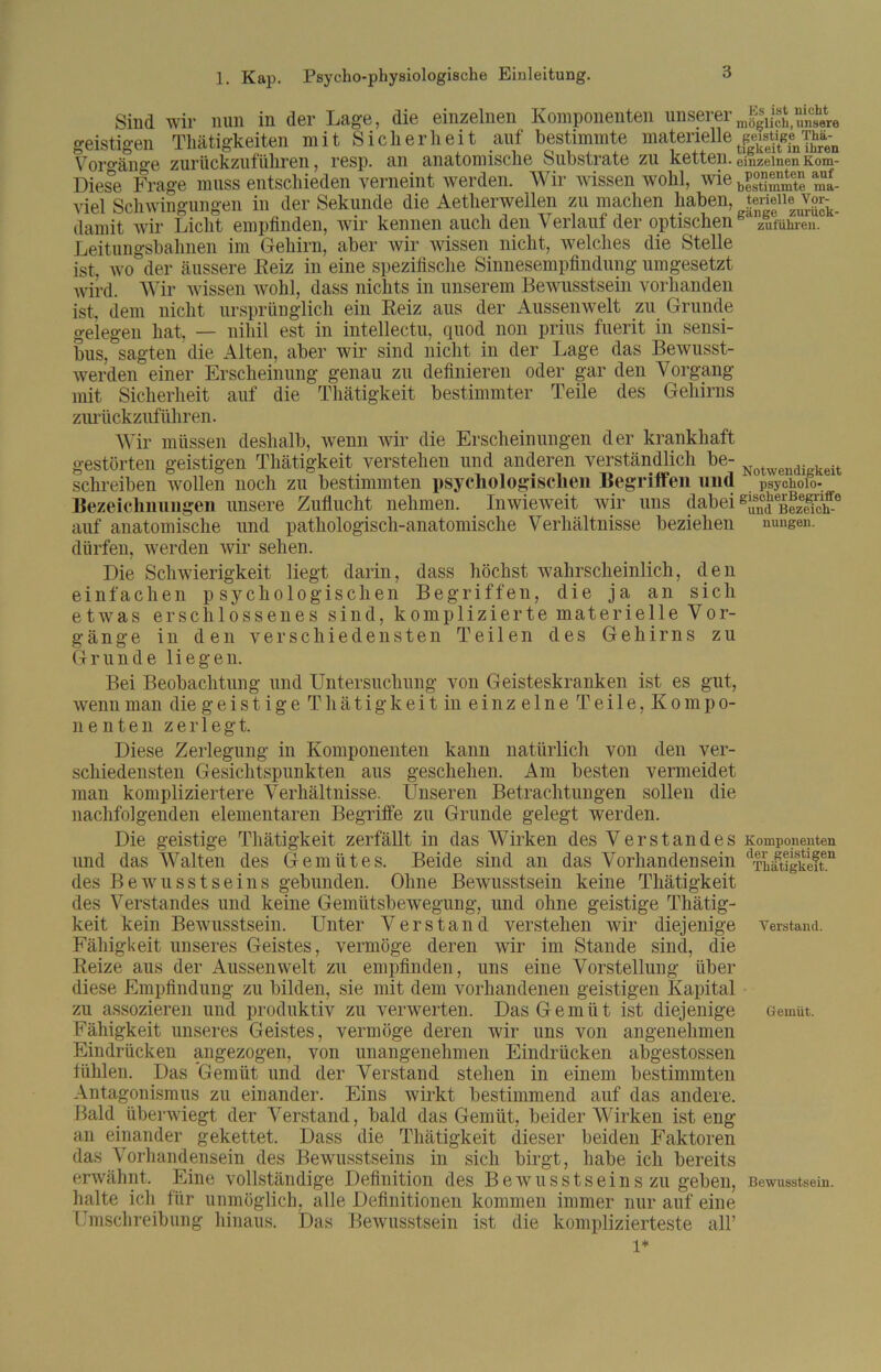 Sind wir nun in der Lage, die einzelnen Komponenten unsererJgJä.SÄe geistigen Thätigkeiten mit Sicherheit auf bestimmte materielle Vornan°*e zuriickzufüliTBii > r6sp. an anatomiscli6 SubstratB zu k6tt6ii. einzelnenKom- Diese, Frage muss entschieden verneint werden. Wir wissen wohl, wie ^ viel Schwingungen in der Sekunde die Aetherwellen zu machen haben, Jenene vor-k_ damit wir Licht empfinden, wir kennen auch den Verlauf der optischen zuführen. Leitungsbahnen im Gehirn, aber wir wissen nicht, welches die Stelle ist, wo der äussere Beiz in eine spezifische Sinnesempfindung umgesetzt wird. Wir wissen wohl, dass nichts in unserem Bewusstsein vorhanden ist, dem nicht ursprünglich ein Beiz aus der Aussenwelt zu Grunde gelegen hat, — nihil est in intellectu, quod non prius fuerit in sensi- bus, sagten die Alten, aber wir sind nicht in der Lage das Bewusst- werden einer Erscheinung genau zu definieren oder gar den Vorgang mit Sicherheit auf die Thätigkeit bestimmter Teile des Gehirns zuriickzuführen. Wir müssen deshalb, wenn wir die Erscheinungen der krankhaft gestörten geistigen Thätigkeit verstehen und anderen verständlich be- Notw keit schreiben wollen noch zu bestimmten psychologischen Begriffen und psycholo- Bezeichnungen unsere Zuflucht nehmen. Inwieweit wir uns dabei auf anatomische und pathologisch-anatomische Verhältnisse beziehen nungen. dürfen, werden wir sehen. Die Schwierigkeit liegt darin, dass höchst wahrscheinlich, den einfachen psychologischen Begriffen, die ja an sich etwas erschlossenes sind, komplizierte materielle Vor- gänge in den verschiedensten Teilen des Gehirns zu G runde liege n. Bei Beobachtung und Untersuchung von Geisteskranken ist es gut, wenn man die geistige Thätigkeit in einzelne Teile, Kompo- nenten zerlegt. Diese Zerlegung in Komponenten kann natürlich von den ver- schiedensten Gesichtspunkten aus geschehen. Am besten vermeidet man kompliziertere Verhältnisse. Unseren Betrachtungen sollen die nachfolgenden elementaren Begriffe zu Grunde gelegt werden. Die geistige Thätigkeit zerfällt in das Wirken des Verstandes Komponenten und das Walten des Gemütes. Beide sind an das Vorhandensein (Thatigkeft.n des Bewusstseins gebunden. Ohne Bewusstsein keine Thätigkeit des Verstandes und keine Gemütsbewegung, und ohne geistige Thätig- keit kein Bewusstsein. Unter Verstand verstehen wir diejenige verstand. Fähigkeit unseres Geistes, vermöge deren wir im Stande sind, die Beize aus der Aussenwelt zu empfinden, uns eine Vorstellung über diese Empfindung zu bilden, sie mit dem vorhandenen geistigen Kapital zu assozieren und produktiv zu verwerten. Das Gemüt ist diejenige Gemüt. Fähigkeit unseres Geistes, vermöge deren wir uns von angenehmen Eindrücken angezogen, von unangenehmen Eindrücken abgestossen fühlen. Das Gemüt und der Verstand stehen in einem bestimmten Antagonismus zu einander. Eins wirkt bestimmend auf das andere. Bald überwiegt der Verstand, bald das Gemüt, beider Wirken ist eng an einander gekettet. Dass die Thätigkeit dieser beiden Faktoren das Vorhandensein des Bewusstseins in sich birgt, habe ich bereits erwähnt. Eine vollständige Definition des Bewusstseins zu geben, Bewusstsein, halte ich für unmöglich, alle Definitionen kommen immer nur auf eine Umschreibung hinaus. Das Bewusstsein ist die komplizierteste all’ 1*