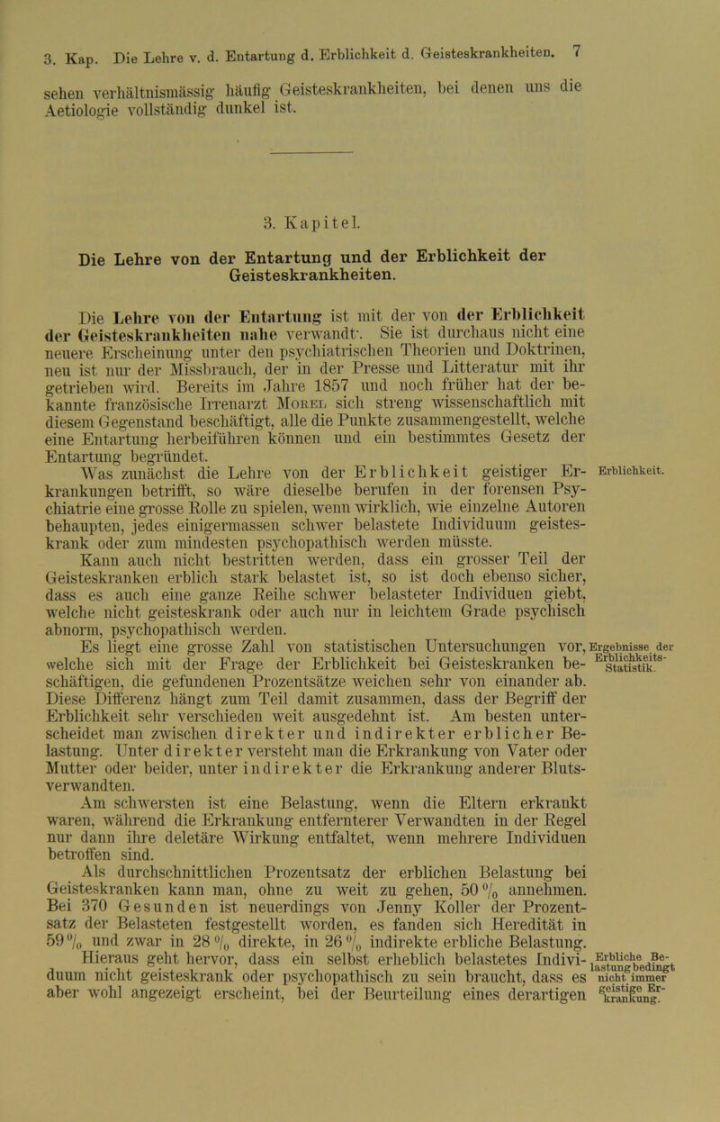 sehen verhältnismässig' häufig' Geisteskrankheiten, bei denen uns die Aetiolog'ie vollständig dunkel ist. 3. Kapitel. Die Lehre von der Entartung und der Erblichkeit der Geisteskrankheiten. Die Lehre von der Entartung ist mit der von der Erblichkeit der Geisteskrankheiten nahe verwandt'. Sie ist durchaus nicht eine neuere Erscheinung unter den psychiatrischen Theorien und Doktrinen, neu ist nur der Missbrauch, der in der Presse und Litteratur mit ihr getrieben wird. Bereits im Jahre 1857 und noch früher hat der be- kannte französische Irrenarzt Möbel sich streng wissenschaftlich mit diesem Gegenstand beschäftigt, alle die Punkte zusammengestellt, welche eine Entartung herbeiführen können und ein bestimmtes Gesetz der Entartung begründet. Was zunächst die Lehre von der Erblichkeit geistiger Er- Erblichkeit, krankungen betrifft, so wäre dieselbe berufen in der forensen Psy- chiatrie eine grosse Rolle zu spielen, wenn wirklich, wie einzelne Autoren behaupten, jedes einigermassen schwer belastete Individuum geistes- krank oder zum mindesten psychopathisch werden müsste. Kann auch nicht bestritten werden, dass ein grosser Teil der Geisteskranken erblich stark belastet ist, so ist doch ebenso sicher, dass es auch eine ganze Reihe schwer belasteter Individuen giebt, welche nicht geisteskrank oder auch nur in leichtem Grade psychisch abnorm, psychopathisch -werden. Es liegt eine grosse Zahl von statistischen Untersuchungen vor, Ergebnisse der welche sich mit der Frage der Erblichkeit bei Geisteskranken be- Erstati1stiekts' schäftigen, die gefundenen Prozentsätze weichen sehr von einander ab. Diese Differenz hängt zum Teil damit zusammen, dass der Begriff der Erblichkeit sehr verschieden weit ausgedehnt ist. Am besten unter- scheidet man zwischen direkter und indirekter erblicher Be- lastung. Unter direkter versteht man die Erkrankung von Vater oder Mutter oder beider, unter indirekter die Erkrankung anderer Bluts- verwandten. Am sch-wersten ist eine Belastung, wenn die Eltern erkrankt waren, während die Erkrankung entfernterer Verwandten in der Regel nur dann ihre deletäre Wirkung entfaltet, wenn mehrere Individuen betroffen sind. Als durchschnittlichen Prozentsatz der erblichen Belastung bei Geisteskranken kann man, ohne zu weit zu gehen, 50 % annehmen. Bei 370 Gesunden ist neuerdings von Jenny Koller der Prozent- satz der Belasteten festgestellt worden, es fanden sich Heredität in 59°/0 und zwar in 28 °/0 direkte, in 26 °/0 indirekte erbliche Belastung. Hieraus geht hervor, dass ein selbst erheblich belastetes Indivi- ^atogbedfngt duum nicht geisteskrank oder psychopathisch zu sein braucht, dass es nicht6immer aber wohl angezeigt erscheint, bei der Beurteilung eines derartigen KkranfunEr~