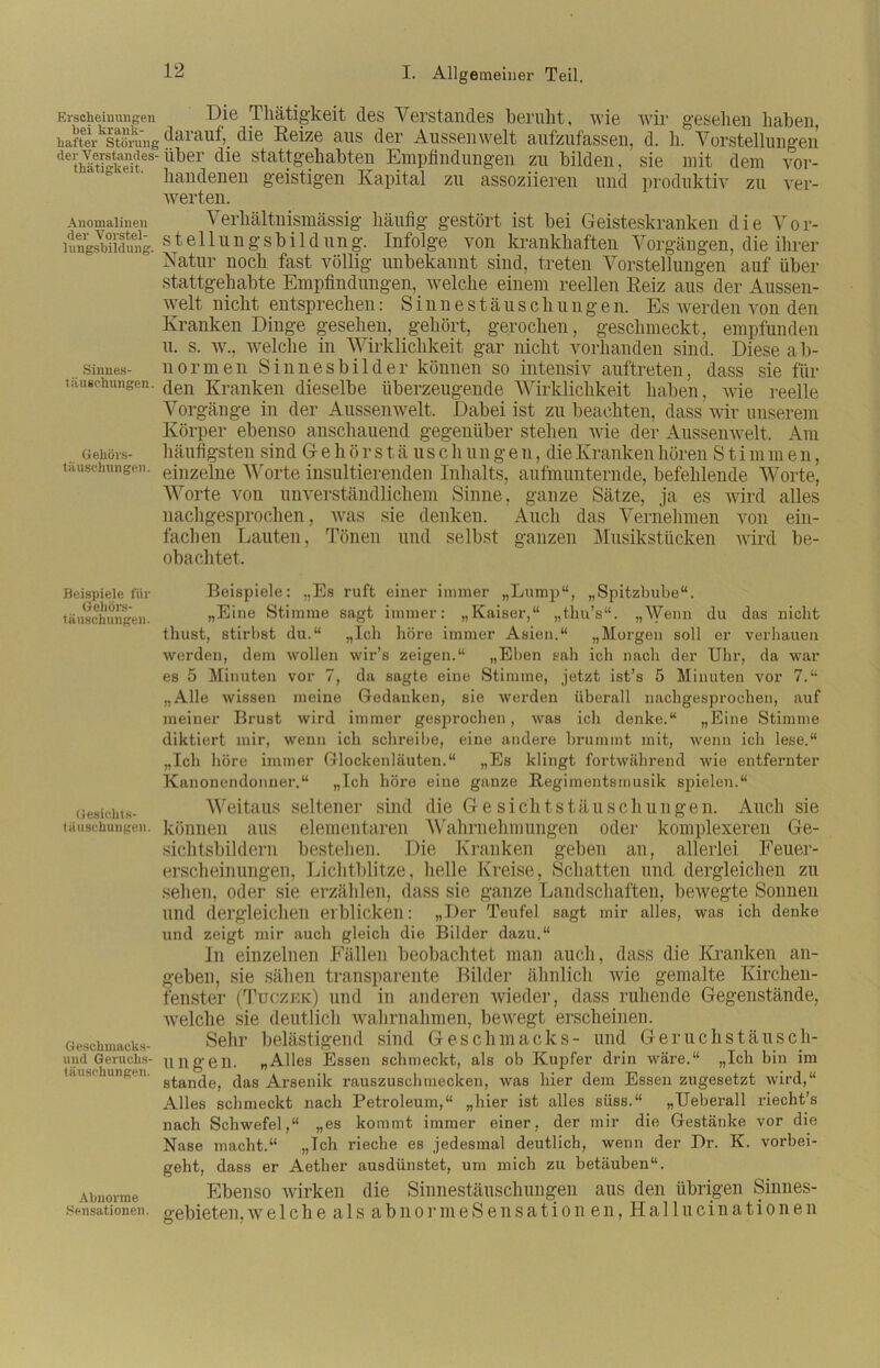 Erscheinungen Di® Thätigkeit des Verstandes beruht, wie wir gesehen haben haft er^störun g darauf, die Reize aus der Aussen weit aufzufassen, d. h. Vorstellungen deSSes-Über die stat^ehabten Empfindungen zu bilden, sie mit dem vor- handenen geistigen Kapital zu assoziieren und produktiv zu ver- werten. Anomalinen Verhältnismässig häufig gestört ist bei Geisteskranken die Vor- lungswidung. Stellungsbildung. Infolge von krankhaften Vorgängen, die ihrer Natur noch fast völlig unbekannt sind, treten Vorstellungen auf über stattgehabte Empfindungen, welche einem reellen Reiz aus der Aussen- welt nicht entsprechen: Sinnestäuschungen. Es werden von den Kranken Dinge gesehen, gehört, gerochen, geschmeckt, empfunden u. s. w., welche in Wirklichkeit gar nicht vorhanden sind. Diese ab- .Sinnes- normen Sinnesbilder können so intensiv auftreten, dass sie für tauBchungen. (|en Kranken dieselbe überzeugende Wirklichkeit haben, wie reelle Vorgänge in der Aussenwelt, Dabei ist zu beachten, dass wir unserem Körper ebenso anschauend gegenüber stehen wie der Aussenwelt. Am Gehörs- häufigsten sind G e h ö r s t ä u s c li un g e n, die Kranken hören Stirn m e n, täuschungen. einzelne Worte insultierenden Inhalts, aufmunternde, befehlende Worte, Worte von unverständlichem Sinne, ganze Sätze, ja es wird alles nachgesprochen, was sie denken. Auch das Vernehmen von ein- fachen Lauten, Tönen und selbst ganzen Musikstücken ward be- obachtet. Beispiele: „Es ruft einer immer „Lump“, „Spitzbube“. „Eine Stimme sagt immer: „Kaiser,“ „thu’s“. „Wenn du das nicht thust, stirbst du.“ „Ich höre immer Asien.“ „Morgen soll er verhauen werden, dem wollen wir’s zeigen.“ „Eben sah ich nach der Uhr, da war es 5 Minuten vor 7, da sagte eine Stimme, jetzt ist’s 5 Minuten vor 7.“ „Alle wissen meine Gedanken, sie werden überall nachgesprochen, auf meiner Brust wird immer gesprochen, was ich denke.“ „Eine Stimme diktiert mir, wenn ich schreibe, eine andere brummt mit, wenn ich lese.“ „Ich höre immer Glockenläuten.“ „Es klingt fortwährend wie entfernter Kanonendonner.“ „Ich höre eine ganze Regimentsmusik spielen.“ Weitaus seltener sind die Gesichtstäuschungen. Auch sie können aus elementaren Wahrnehmungen oder komplexeren Ge- sichtsbildern bestehen. Die Kranken geben an, allerlei Feuer- erscheinungen, Lichtblitze, helle Kreise, Schatten und dergleichen zu sehen, oder sie erzählen, dass sie ganze Landschaften, bewegte Sonnen und dergleichen erblicken: „Der Teufel sagt mir alles, was ich denke und zeigt mir auch gleich die Bilder dazu.“ In einzelnen Fällen beobachtet man auch, dass die Kranken an- geben, sie sähen transparente Bilder ähnlich wie gemalte Kirchen- fenster (Tuczek) und in anderen wieder, dass ruhende Gegenstände, welche sie deutlich wahrnahmen, bewegt erscheinen. Sehr belästigend sind Geschmacks- und Geruchstäusch- ungen. „Alles Essen schmeckt, als ob Kupfer drin wäre.“ „Ich bin im stände, das Arsenik rauszuschmecken, was hier dem Essen zugesetzt wird,“ Alles schmeckt nach Petroleum,“ „hier ist alles süss.“ „Ueberall riecht’s nach Schwefel,“ „es kommt immer einer, der mir die Gestänke vor die Nase macht.“ „Ich rieche es jedesmal deutlich, wenn der Dr. K. vorbei- geht, dass er Aether ausdünstet, um mich zu betäuben“. Ebenso wirken die Sinnestäuschungen aus den übrigen Sinnes- gebieten. welche als abnormeSensationen, Hallucinationen Beispiele für Gehörs- täuschungen. Gesichts- täuschungen. Geschmacks- und Geruchs- täuschungen. Abnorme Sensationen.