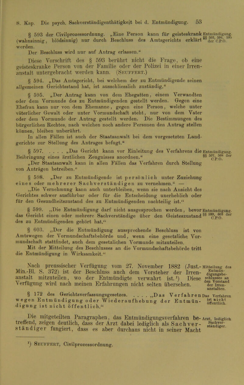 597, 598 der C.P.O. § 593 der Civilprozessordnung. „Eine Person kann für geisteskrank Entmündigung, (wahnsinnig, blödsinnig) nur durch Beschluss des Amtsgerichts erklärt^der’c.ROJ ’ werden. Der Beschluss wird nur auf Antrag erlassen.“ Diese Vorschrift des § 593 berührt nicht die Frage, ob eine geisteskranke Person von der Familie oder der Polizei in einer Irren- anstalt nntergebracht werden kann. (Seuffert.) § 594. „Das Amtsgericht, bei welchem der zu Entmündigende seinen allgemeinen Gerichtsstand hat, ist ausschliesslich zuständig.“ § 595. „Der Antrag kann von dem Ehegatten, einem Verwandten oder dem Vormunde des zu Entmündigenden gestellt werden. Gegen eine Ehefrau kann nur von dem Ehemanne, gegen eine Person, welche unter väterlicher Gewalt oder unter Vormundschaft steht, nur von dem Vater oder dem Vormunde der Antrag gestellt werden. Die Bestimmungen des bürgerlichen Rechtes, nach welchen noch andere Personen den Antrag stellen können, bleiben unberührt. In allen Fällen ist auch der Staatsanwalt bei dem Vorgesetzten Land- gerichte zur Stellung des Antrages befugt.“ § 597 „Das Gericht kann vor Einleitung des Verfahrens die Entmündigung. Beibringung eines ärztlichen Zeugnisses anordnen.“ „Der Staatsanwalt kann in allen Fällen das Verfahren durch Stellung von Anträgen betreiben.“ § 598. „Der zu Entmündigende ist persönlich unter Zuziehung eines oder mehrerer Sachverständigen zu vernehmen.“ — „Die Vernehmung kann auch unterbleiben, wenn sie nach Ansicht des Gerichtes schwer ausführbar oder für die Entscheidung unerheblich oder für den Gesundheitszustand des zu Entmündigenden nachteilig ist.“ § 599. „Die Entmündigung darf nicht ausgesprochen werden, bevor Entmündigung das Gericht einen oder mehrere Sachverständige über den Geisteszustand des zu Entmündigenden gehört hat.“ § 603. „Der die Entmündigung aussprechende Beschluss ist von Amtswegen der Vormundschaftsbehörde und, wenn eine gesetzliche. Vor- mundschaft stattfindet, auch dem gesetzlichen Vormunde mitzuteilen. Mit der Mitteilung des Beschlusses an die Vorraundschaftsbehörde tritt die Entmündigung in Wirksamkeit.“ Nach preussisclier Verfügung vom 27. November 1882 (Just.-Mitteilung des Min.-Bl. S. 372) ist der Beschluss auch dem Vorsteher der Irren- dfgnuSbe- anstalt mitzuteilen, wo der Entmündigte verwahrt ist.3) Diese Schlusses an V erflignng wird nach meinen Erfahrungen nicht selten übersehen. der i ”en-n anstalten. § 172 des Gerichtsverfassungsgesetzes „Das VerfahrenDas Verfahren wegen Entmündigung oder W ie d e r au f h eb u n g der Entmün- öffentlich digung istnicht öffentlich.“ Die mitgeteilten Paragraphen, das Entmündigungsverfahren be- Arzt, lediglich treffend, zeigen deutlich, dass der Arzt dabei lediglich als Sachver- ständiger ständiger fungiert, dass es aber durchaus nicht in seiner Macht 599, 603 der C.P.O. ') Seuffert, Civilprozessordnung.