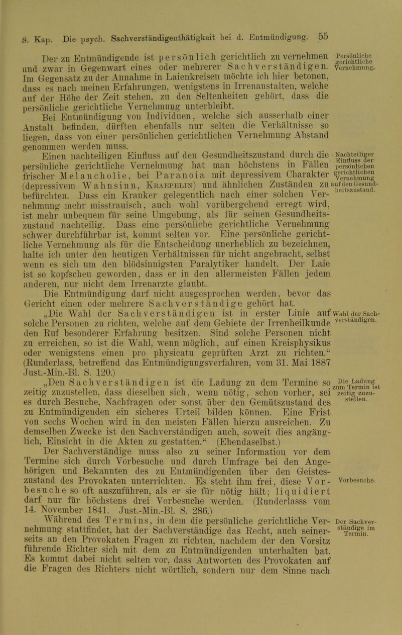 Der zu Entmündigende ist persönlich gerichtlich zu vernehmen PerstaiicUe und zwar in Gegenwart eines oder mehrerer Sachverständigen. Vernehmung. Im Gegensatz zu der Annahme in Laienkreisen möchte icli hier betonen, dass es nach meinen Erfahrungen, wenigstens in Irrenanstalten, welche auf der Höhe der Zeit stehen, zu den Seltenheiten gehört, dass die persönliche gerichtliche Vernehmung unterbleibt. Bei Entmündigung von Individuen, welche sich ausserhalb einer Anstalt befinden, dürften ebenfalls nur selten die Verhältnisse so liegen, dass von einer persönlichen gerichtlichen Vernehmung Abstand genommen werden muss. Einen nachteiligen Einfluss auf den Gesundheitszustand durch die Nächtender persönliche gerichtliche Vernehmung hat man höchstens in Fällen persönlichen frischer Melancholie, bei P a r a n o i a mit depressivem Charakter (depressivem Wahnsinn, Keaepelin) und ähnlichen Zuständen zu befürchten. Dass ein Kranker gelegentlich nach einer solchen Ver- nehmung mehr misstrauisch, auch wohl vorübergehend erregt wird, ist mehr unbequem für seine Umgebung, als für seinen Gesundheits- zustand nachteilig. Dass eine persönliche gerichtliche Vernehmung schwer durchführbar ist, kommt selten vor. Eine persönliche gericht- liche Vernehmung als für die Entscheidung unerheblich zu bezeichnen, halte ich unter den heutigen Verhältnissen für nicht angebracht, selbst wenn es sich um den blödsinnigsten Paralytiker handelt. Der Laie ist so kopfscheu geworden, dass er in den allermeisten Fällen jedem anderen, nur nicht dem Irrenarzte glaubt. Die Entmündigung darf nicht ausgesprochen werden, bevor das Gericht einen oder mehrere Sachverständige gehört hat. „Die Wahl der Sachverständigen ist in erster Linie aufwahidersach- solclie Personen zu richten, welche auf dem Gebiete der Irrenheilkuude verständigen, den Ruf besonderer Erfahrung besitzen. Sind solche Personen nicht zu erreichen, so ist die Wahl, wenn möglich, auf einen Kreisphysikus oder wenigstens einen pro physicatu geprüften Arzt zu richten.“ (Runderlass, betreffend das Entmündigungsverfahren, vom 31. Mai 1887 Just.-Min.-Bl. S. 120.) „Den Sachverständigen ist die Ladung zu dem Termine sozumTermüiIst zeitig zuzustellen, dass dieselben sich, wenn nötig, schon vorher, sei zeitig zuzu- es durch Besuche, Nachfragen oder sonst über den Gemütszustand des zu Entmündigenden ein sicheres Urteil bilden können. Eine Frist von sechs Wochen wird in den meisten Fällen hierzu ausreichen. Zu demselben Zwecke ist den Sachverständigen auch, soweit dies angäng- lich, Einsicht in die x4kten zu gestatten.“ (Ebendaselbst.) Der Sachverständige muss also zu seiner Information vor dem Termine sich durch Vorbesuche und durch Umfrage bei den Ange- hörigen und Bekannten des zu Entmündigenden über den Geistes- zustand des Provokaten unterrichten. Es steht ihm frei, diese Vor- vorbesuche, besuche so oft auszuführen, als er sie für nötig hält; liquidiert darf nur für höchstens drei Vorbesuche werden. (Runderlasss vom 14. November 1841. Just.-Min.-Bl. S. 286.) Während des Termins, in dem die persönliche gerichtliche Ver- Der sackver- nehmung stattfindet, hat der Sachverständige das Recht, auch seiner- stTerm?n!m seits an den Provokaten Fragen zu richten, nachdem der den Vorsitz führende Richter sich mit dem zu Entmündigenden unterhalten bat. Es kommt dabei nicht selten vor, dass Antworten des Provokaten auf die Fragen des Richters nicht wörtlich, sondern nur dem Sinne nach