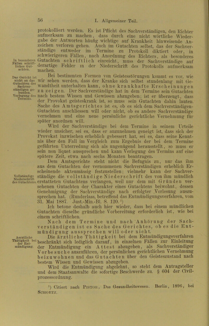 protokolliert werden. Es ist Pflicht des Sachverständigen, den Richter aufmerksam zu machen, dass durch eine nicht wörtliche Wieder- gabe der Antworten häufig wichtige auf Krankheit hinweisende An- zeichen verloren gehen. Auch im Gutachten selbst, das der Sachver- ständige entweder im Termine zu Protokoll diktiert oder, in schwierigeren Fällen, nach Anordnung des Richters, als besonderes Fällen°schriftn GutacVten schriftlich einreicht, muss der Sachverständige auf liclaes Gut- ' derartige Fehler m der Niederschrift des Protokolls aufmerksam achten. machen. Das Gericht ist . bestimmten Formen von Geistesstörungen kommt es vor, wie Gutachten^des wir selien werden, dass der Kranke sich selbst stundenlang mit Ge- “sachvev-Avandtheit unterhalten kann, ohne krankhafte Erscheinungen stäbunedenee' z 11 zeigen. Der Sachverständige hat in dem Termine sein Gutachten VeiTeSdes liac^‘ bestem Wissen und Gewissen abzugeben; ist er überzeugt, dass der Provokat geisteskrank ist, so muss sein Gutachten dahin lauten. Sache des Amtsgerichtes ist es, ob es sich dem Sachverständigen- Gutachten anscliliessen will oder nicht, ob es andere Sachverständige vernehmen und eine neue persönliche gerichtliche Vernehmung für später anordnen will. Wird der Sachverständige bei dem Termine in seinem Urteile wieder unsicher, sei es, dass er anzunehmen geneigt ist, dass sich der Provokat inzwischen erheblich gebessert hat, sei es, dass seine Kennt- nis über den Fall im Vergleich zum Ergebnis der bei dem Termine geführten Unterredung sich als ungenügend herausstellt, so muss ei- sern non liquet aussprechen und kann Verlegung des Termins auf eiue spätere Zeit, etwa nach sechs Monaten beantragen. Dem Amtsgerichte stellt nicht die Befugnis zu, nur das ihm aus dem Gutachten der vernommenen Sachverständigen erheblich Er- scheinende aktenmässig festzustellen; vielmehr kann der Sachver- N?ederachrfft standige die vollständige Niederschrift des von ihm mündlich des Gutachtenh. erstatteten Gutachtens verlangen, Aveil nur dem mit Gründen ver- sehenen Gutachten der Charakter eines Gutachtens beiwohnt, dessen Genehmigung der Sachverständige nach erfolgter .Vorlesung auszu- sprechen hat. (Runderlass, betreffend das Entmündigungsverfahren, vom 31. Mai 1887. Just.-Min.-Bl. S. 120. ’) Ich betone deshalb auch hier wieder, dass bei einem mündlichen Gutachten dieselbe gründliche Vorbereitung erforderlich ist, wie bei einem schriftlichen. Nach dem Termine und nach Anhörung der Sach- verständigen ist es Sache des Gerichtes, ob es die Ent- m ii n d i g u n g aus s p r e c h e n will oder nie h t. Aerztiiche Die ärztliche Thätigkeit bei dem Entmündigungsverfahren ThadefkEnt-l’eibeschränkt sich lediglich darauf, in einzelnen Fällen zur Einleitung mündigung. <]er Entmündigung ein Attest abzugeben, als Sachverständiger Vorbe suche auszuführen, der persönlichen gerichtlichen Vernehmung bei zu Avohnen und das Gutachten über den Geisteszustand nach bestem Wissen und GeAvissen abzugeben. Wird die Entmündigung abgelehnt, so steht dem Antragsteller und dem Staatsamvalte die sofortige Besclnverde zu. § 604 der Civil- prozessordnung. J) Citiert nach PlSTOK, Das Gesundheitswesen. Berlin, 1896, bei S OHO ETZ.