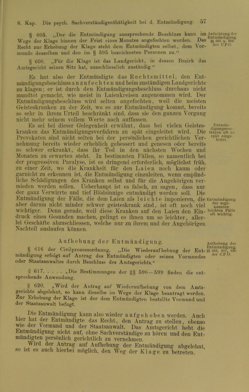 § 605. „Der die Entmündigung aussprechende Beschluss kann im Wege der Klage hinnen der Frist eines Monates angefochten werden. Das Recht zur Erhebung der Klage steht dem Entmündigten seihst, dem Vor- munde desselben und den im § 595 bezeichneten Personen zu.“ § 606. „Für die Klage ist das Landgericht, in dessen Bezirk das Amtsgericht seinen Sitz hat, ausschliesslich zuständig.“ Es hat also der Entmündigte das Rechtsmittel, den Ent- mündigungsbeschluss anzufeclite n und beim zuständigen Landgerichte zu klagen; er ist durch den Entmündigungsbeschluss durchaus nicht mundtot gemacht, wie meist in Laienkreisen angenommen wird. Der Entmündigungsbeschluss wird selten angefochten, weil die meisten Geisteskranken zu der Zeit, wo es zur Entmündigung kommt, bereits so sehr in ihrem Urteil beschränkt sind, dass sie den ganzen Vorgang nicht mehr seinem vollem Werte nach auffassen. Es sei bei dieser Gelegenheit erwähnt, dass bei vielen Geistes- kranken das Entmündigungsverfahren zu spät eiugeleitet wird. Die Provokaten sind nicht selten bei der persönlichen gerichtlichen Ver- nehmung bereits wieder erheblich gebessert und genesen oder bereits so schwer erkrankt, dass ihr Tod in den nächsten Wochen und Monaten zu erwarten steht. In bestimmten Fällen, so namentlich bei der progressiven Paralyse, ist es dringend erforderlich, möglichst früh, zu einer Zeit, wo die Krankheit für den Laien noch kaum oder garnickt zu erkennen ist, die Entmündigung einzuleiten, wenn empfind- liche Schädigungen des Kranken selbst und für die Angehörigen ver- mieden werden sollen. Ueberhaupt ist es falsch, zu sagen, dass nur der ganz Verwirrte und tief Blödsinnige entmündigt werden soll. Die Entmündigung der Fälle, die dem Laien als leichte imponieren, die aber darum nicht minder schwer geisteskrank sind, ist oft noch viel wichtiger. Denn gerade, weil diese Kranken auf den Laien den Ein- druck eines Gesunden machen, gelingt es ihnen um so leichter, aller- lei Geschäfte abzuschliessen, welche nur zu ihrem und der Angehörigen Nachteil auslaufen können. Aufhebung der Ent m ü n d i g u n g. § 616 der Oivilprozessordnung. „Die Wiederaufhebung der Ent- mündigung erfolgt auf Antrag des Entmündigten oder seines Vormundes oder Staatsanwaltes durch Beschluss des Amtsgerichts.“ S 617 Bestimmungen der §§ 596 — 599 finden die ent- sprechende Anwendung. § 620. „Wird der Antrag auf Wiederaufhebung von dem Amts- geiichte abgelehnt, so kann dieselbe im Wege der Klage beantragt werden. ^ur Erhebung der Klage ist der dem Entmündigten bestellte Vormund und der Staatsanwalt befugt. ,. -p1® Entmündigung kann also wieder aufgehobe n werden. Aue hiei hat der Entmündigte das Recht, den Antrag zu stellen, ebens wm der Vormund und der Staatsanwalt. Das Amtsgericht hebt di Entmündigung nicht auf, ohne Sachverständige zu hören und den Ent mundigten persönlich gerichtlich zu vernehmen. Wird der Antrag auf Aufhebung der Entmündigung abgelehm so ist es auch hierbei möglich, den Weg der Klage zu betreten. Anfechtung der Entmündigung §§ «05 u. 606 der C.P.O. Entmün- digungsver- fahren oft zu spät einge- leitet. Entmündigung der soge- nannten leichten Fälle oft wichtig. Aufhebung der Entmündigung. §§ 616, 617, 620 der C.P.b.