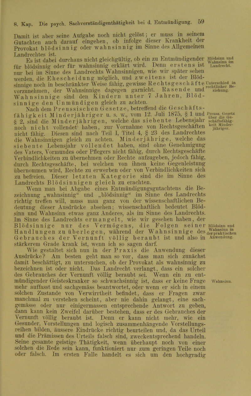 gewisse Rechtsgeschäfte «ar nicht, Rasende und Damit ist aber seine Aufgabe noch nicht gelöst; er muss in seinem Gutachten auch darauf eingehen, ob infolge dieser Krankheit der Provokat b 1 öd s i nn i g oder wah n si n n i g im Sinne des Allgemeinen Landrechtes ist. , Es ist dabei durchaus nicht gleichgültig, ob ein zu Entmündigender für blödsinnig oder für wahnsinnig erklärt wird. Denn erstens ist nur bei im Sinne des Landrechts Wahnsinnigen, wie wir später sehen werden, die Ehescheidung möglich, und zweitens ist der Blöd- sinnige noch in beschränkter \V eise fähig, vorzunehmen. der Wahnsinnige dagege: ^ Wahnsinnige sind den Kindern unter 7 Jahren, Blöd- sinnige den Unmündigen gleich zu achten. Nach dem Preussischen G e s e t z e, betreffend die Geschäfts- fähigkeit Minderjähriger u. s. w., vom 12. Juli 1875, § 1 und § 2, sind die Minderjährigen, welche das siebente Lebensjahr noch nicht vollendet' haben, zur Vornahme von Rechtsgeschäften nicht fällig. Diesen sind nach Teil I, Titel 4, § 23 des Landrechtes die Wahnsinnigen gleich zu achten. Minderjährige, welche das siebente Lebensjahr vollendet haben, sind ohne Genehmigung des Vaters, Vormundes oder Pflegers nicht fällig, durch Rechtsgeschäfte Verbindlichkeiten zu übernehmen oder Rechte aufziigeben, jedoch fähig, Blödsinn und Wahnsinn im Landrecht. Unterschied in rechtlicher Be- ziehung. Preuss. Gesetz über die Ge- schäftsfähig- keit Minder- jähriger. durch Rechtsgeschäfte, bei welchen von ihnen keine Gegenleistung übernommen wird, Rechte zu erwerben oder Aron Verbindlichkeiten sich zu befreien. Dieser letzten Kategorie sind die im Sinne des Landrechts Blödsinnigen gleich zu erachten. Wenn man bei Abgabe eines Entmündigungsgutachtens die Be- zeichnung „wahnsinnig“ und „blödsinnig“ im Sinne des Landrechts richtig treffen will, muss man ganz von der wissenschaftlichen Be- deutung dieser Ausdrücke absehen; wissenschaftlich bedeutet Blöd- sinn und Wahnsinn etwas ganz Anderes, als im Sinne des Landrechts. Im Sinne des Landrechts ermangelt, wie wir gesehen haben, der Blödsinnige nur des Vermögens, die Folgen s e i n e r Blödsinn und Handlungen zu überlegen, wälirend der Wahnsinnige desdelprakTiscien Gebrauches der Vernunft völlig beraubt ist und also in Anwendung, stärkerem Grade krank ist, wenn ich so sagen darf. Wie gestaltet sich nun in der Praxis die Anwendung dieser Ausdrücke? Am besten geht man so vor, dass man sich zunächst damit beschäftigt, zu untersuchen, ob der Provokat als wahnsinnig zu bezeichnen ist oder nicht. Das Landrecht verlangt, dass ein solcher des Gebrauches der Vernunft völlig beraubt sei. Wenn ein zu ent- mündigender Geisteskranker so schwachsinnig ist, dass er keine Frage Wahnsinn, mehr auffasst und sachgemäss beantwortet, oder wenn er sich in einem solchen Zustande von Verwirrtheit befindet, dass er Fragen zwar manchmal zu verstehen scheint, aber nie dahin gelangt, eine sacli- gemässe oder nur einigermassen entsprechende Antwort zu geben, dann kann kein Zweifel darüber bestehen, dass er des Gebrauches der Vernunft völlig beraubt ist. Denn er kann nicht mehr, wie ein Gesunder, Vorstellungen und logisch zusammenhängende Vorstellungs- reihen bilden, äussere Eindrücke richtig beurteilen und, da das Urteil und die Prämissen des Urteils falsch sind, zweckentsprechend handeln. Seine gesamte geistige Thätigkeit, wenn überhaupt noch von einer solchen die Rede sein kann, funktioniert nur zum geringen Teile noch oder falsch. Im ersten Falle handelt es sich um den hochgradig